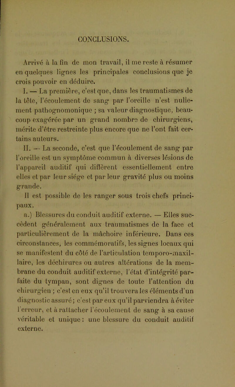 CONCLUSIONS. Arrivé à la fin de mon travail, il me reste à résumer en quelques lignes les principales conclusions que je crois pouvoir en déduire. I. — La première, c’est que, dans les traumatismes de la tête, l’écoulement de sang par l’oreille n’est nulle- ment pathognomonique ; sa valeur diagnostique, beau- coup exagérée par un grand nombre de chirurgiens, mérite d’être restreinte plus encore que ne l’ont fait cer- tains auteurs. IL — La seconde, c’est que l’écoulement de sang par l’oreille est un symptôme commun à diverses lésions de l’appareil auditif qui diffèrent essentiellement entre elles et par leur siège et par leur gravité plus ou moins grande. Il est possible de les ranger sous trois chefs princi- paux. a.) Blessures du conduit auditif externe. — Elles suc- cèdent généralement aux traumatismes de la face et particulièrement de la mâchoire inférieure. Dans ces circonstances, les commémoratifs, les signes locaux qui se manifestent du côté de l’articulation temporo-maxil- laire, les déchirures ou autres altérations de la mem- brane du conduit auditif externe, l’état d’intégrité par- faite du tympan, sont dignes de toute l’attention du chirurgien ; c’est en eux qu’il trouvera les éléments d’un diagnostic assuré; c’est par eux qu’il parviendra à éviter l'erreur, et à rattacher l'écoulement de sang à sa cause véritable et unique: une blessure du conduit auditif externe.