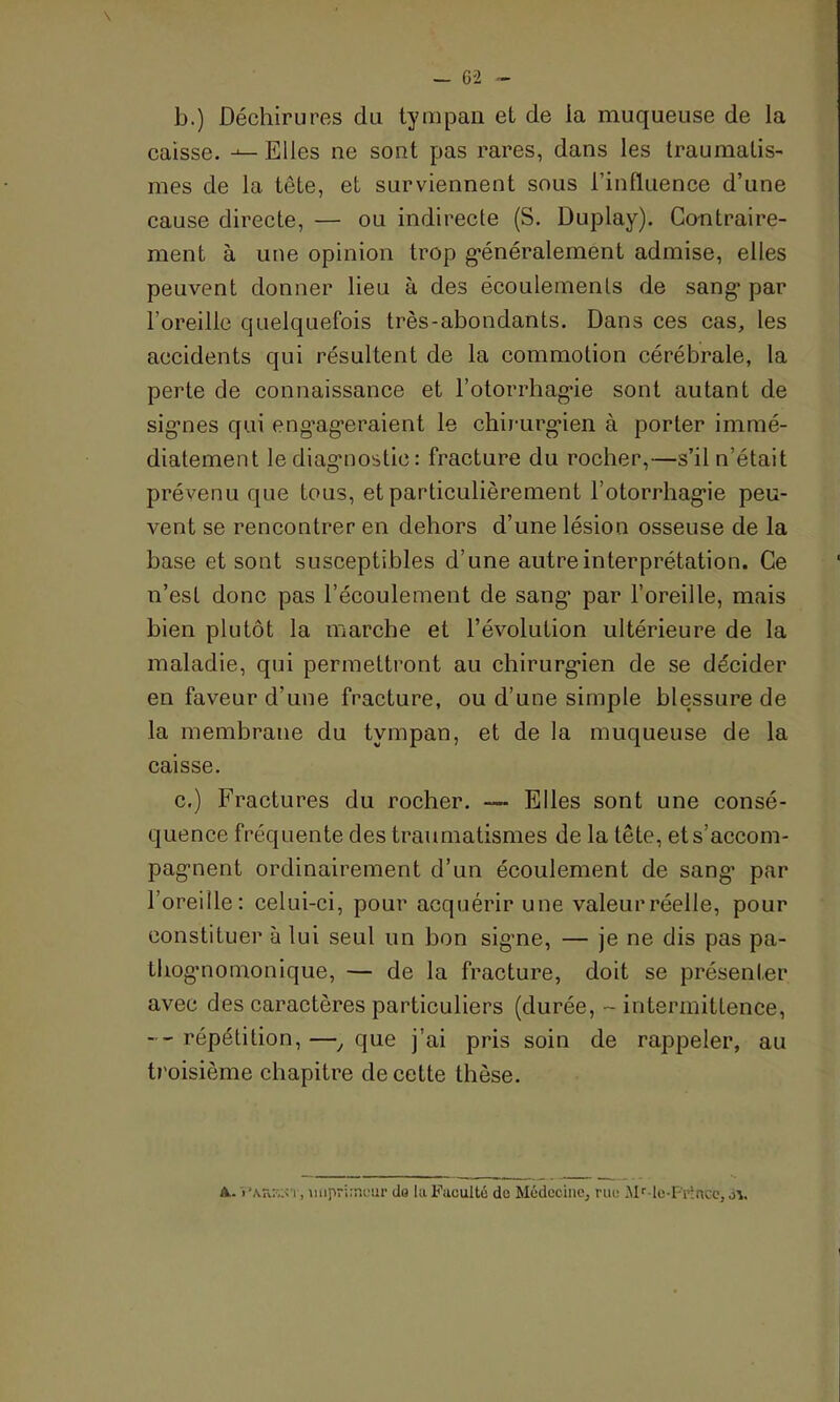 \ b. ) Déchirures du tympan et de la muqueuse de la caisse. Elles ne sont pas rares, dans les traumatis- mes de la tête, et surviennent sous l’influence d’une cause directe, — ou indirecte (S. Duplay). Contraire- ment à une opinion trop généralement admise, elles peuvent donner lieu à des écoulements de sang* par l’oreille quelquefois très-abondants. Dans ces cas, les accidents qui résultent de la commotion cérébrale, la perte de connaissance et l’otorrhagie sont autant de signes qui engageraient le chirurgien à porter immé- diatement le diagnostic : fracture du rocher,—s’il n’était prévenu que tous, et particulièrement l’otorrhagie peu- vent se rencontrer en dehors d’une lésion osseuse de la base et sont susceptibles d’une autre interprétation. Ce n’est donc pas l’écoulement de sang* par l’oreille, mais bien plutôt la marche et l’évolution ultérieure de la maladie, qui permettront au chirurgien de se décider en faveur d’une fracture, ou d’une simple blessure de la membrane du tympan, et de la muqueuse de la caisse. c. ) Fractures du rocher. — Elles sont une consé- quence fréquente des traumatismes de la tête, et s’accom- pagnent ordinairement d’un écoulement de sang* par l’oreille: celui-ci, pour acquérir une valeur réelle, pour constituer à lui seul un bon signe, — je ne dis pas pa- thognomonique, — de la fracture, doit se présenter avec des caractères particuliers (durée, - intermittence, --répétition,—, que j’ai pris soin de rappeler, au troisième chapitre de cette thèse. A. i imprimeur do la Faculté de Médecine, rue Mr-le-Fr!nce, jv