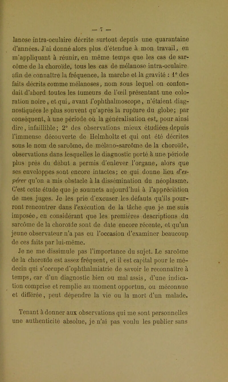 lanose intra-oculaire décrite surtout depuis une quarantaine d’années. J’ai donné alors plus d’étendue à mon travail, en m’appliquant à réunir, en même temps que les cas de sar- come de la choroïde, tous les cas de mélanose intra-oculaire afin de connaître la fréquence, la marche et la gravité : 1° des faits décrits comme mélanoses, nom sous lequel on confon- dait d’abord toutes les tumeurs de l’œil présentant une colo- ration noire, et qui, avant l’ophthalmoscope, n’étaient diag- nostiquées le plus souvent qu’après la rupture du globe; par conséquent, à une période où la généralisation est, pour ainsi dire, infaillible ; 2° des observations mieux étudiées depuis l’immense découverte de Helmholtz et qui ont été décrites sous le nom de sarcome, de mélano-sarcôme de la choroïde, observations dans lesquelles le diagnostic porté à une période plus prés du début a permis d’enlever l’organe, alors que ses enveloppes sont encore intactes; ce qui donne lieu d'es- pérer qu’on a mis obstacle à la dissémination du néoplasme. C’est celte étude que je soumets aujourd’hui à l’appréciation de mes juges. Je les prie d’excuser les défauts qu’ils pour- ront rencontrer dans l’exécution de la tâche que je me suis imposée, en considérant que les premières descriptions du sarcome de la choroïde sont de date encore récente, et qu’un jeune observateur n’a pas eu l’occasion d’examiner beaucoup de ces faits par lui-même. Je ne me dissimule pas l’importance du sujet. Le sarcome de la choroïde est assez fréquent, et il est capital pour te mé- decin qui s’occupe d’ophthalmiatrie de savoir le reconnaître à temps, car d’un diagnostic bien ou mal assis, d’une indica- tion comprise et remplie au moment opportun, ou méconnue et différée, peut dépendre la vie ou la mort d’un malade. Tenant adonner aux observations qui me sont personnelles une authenticité absolue, je n’ai pas voulu les publier sans