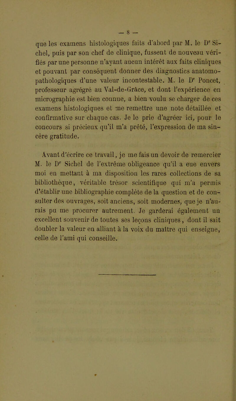 que les examens histologiques faits d’abord par M. le Dr Si- chel, puis par son chef de clinique, fussent de nouveau véri- fiés par une personne n’ayant aucun intérêt aux faits cliniques et pouvant par conséquent donner des diagnostics anatomo- pathologiques d’une valeur incontestable. M. le Dr Poncet, professeur agrégré au Val-de-Grâce, et dont l’expérience en micrographie est bien connue, a bien voulu se charger de ces examens histologiques et me remettre une note détaillée et confirmativo sur chaque cas. Je le prie d’agréer ici, pour le concours si précieux qu’il m’a prêté, l’expression de ma sin- cère gratitude. Avant d'écrire ce travail, je me fais un devoir de remercier M. le Dr Sichel de l’extrême obligeance qu’il a eue envers moi en mettant à ma disposition les rares collections de sa bibliothèque, véritable trésor scientifique qui m’a permis d’établir une bibliographie complète de la question et de con- sulter des ouvrages, soit anciens, soit modernes, que je n’au- rais pu me procurer autrement. Je garderai également un excellent souvenir de toutes ses leçons cliniques, dont il sait doubler la valeur en alliant à la voix du maître qui enseigne, celle de l’ami qui conseille.