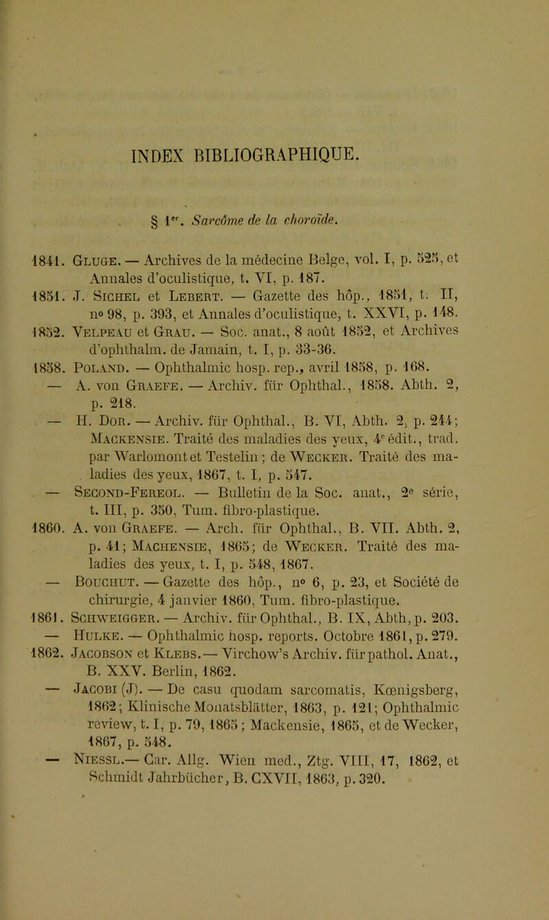 INDEX BIBLIOGRAPHIQUE. § 1er. Sarcome de la choroïde. 1841. Gluge. — Archives de la médecine Belge, vol. I, p. 52?), et Annales d’oculistique, t. YI, p. 187. 1851. -T. Sichel et Lebert. — Gazette des hôp., 1851, t. IT, n« 98, p. 393, et Annales d’oculistique, t. XXYI, p. 118. 1852. Velpeau et Grau. — Soc. anat., 8 août 1852, et Archives d’ophthalm. de Jamain, t. I, p. 33-36. 1858. Poland. — Ophthalmic liosp. rep., avril 1858, p. 168. — A. von Graefe. —Archiv. fiir Ophthal., 1858. Abth. 2, p. 218. — H. Dor. — Archiv. fiir Ophthal., B. VI, Abth. 2, p. 214; Mackensie. Traité des maladies des yeux, 4°édit., trad. par Warlomont et Testelin; de Wecicer. Traité des ma- ladies des yeux, 1867, t. I, p. 547. — Second-Fereol. — Bulletin de la Soc. anat., 2° série, t. III, p. 350, Tum. fibro-plastique. 1860. A. von Graefe. — Arch. fiir Ophthal., B. VII. Abth. 2, p. 41; Maciiensie, 1865; de Wecicer. Traité des ma- ladies des yeux, t. I, p. 548, 1867. — Bouciiut. —Gazette des hôp., n° 6, p. 23, et Société de chirurgie, 4 janvier 1860, Tum. fibro-plastique. 186). SCHWEIGGER. — Archiv. fiir Ophthal., B. IX, Abth, p. 203. — Hulke. — Ophthalmic hosp. reports. Octobre 1861, p. 279. 1862. Jacobson et Klebs.— Virchow’s Archiv. fiirpathol. Anat., B. XXV. Berlin, 1862. — Jacobi (J). — Do casu quodam sarcomatis, Kœnigsberg, 1862; Klinische Monatsbliitter, 1863, p. 121; Ophthalmic rcview, 1.1, p. 79,1865; Mackensie, 1865, et de Wecicer, 1867, p. 548. — Niessl.— Car. Allg. Wien med., Ztg. VIII, 17, 1862, et Schmidt Jahrbiicher, B. CXVII, 1863, p. 320.