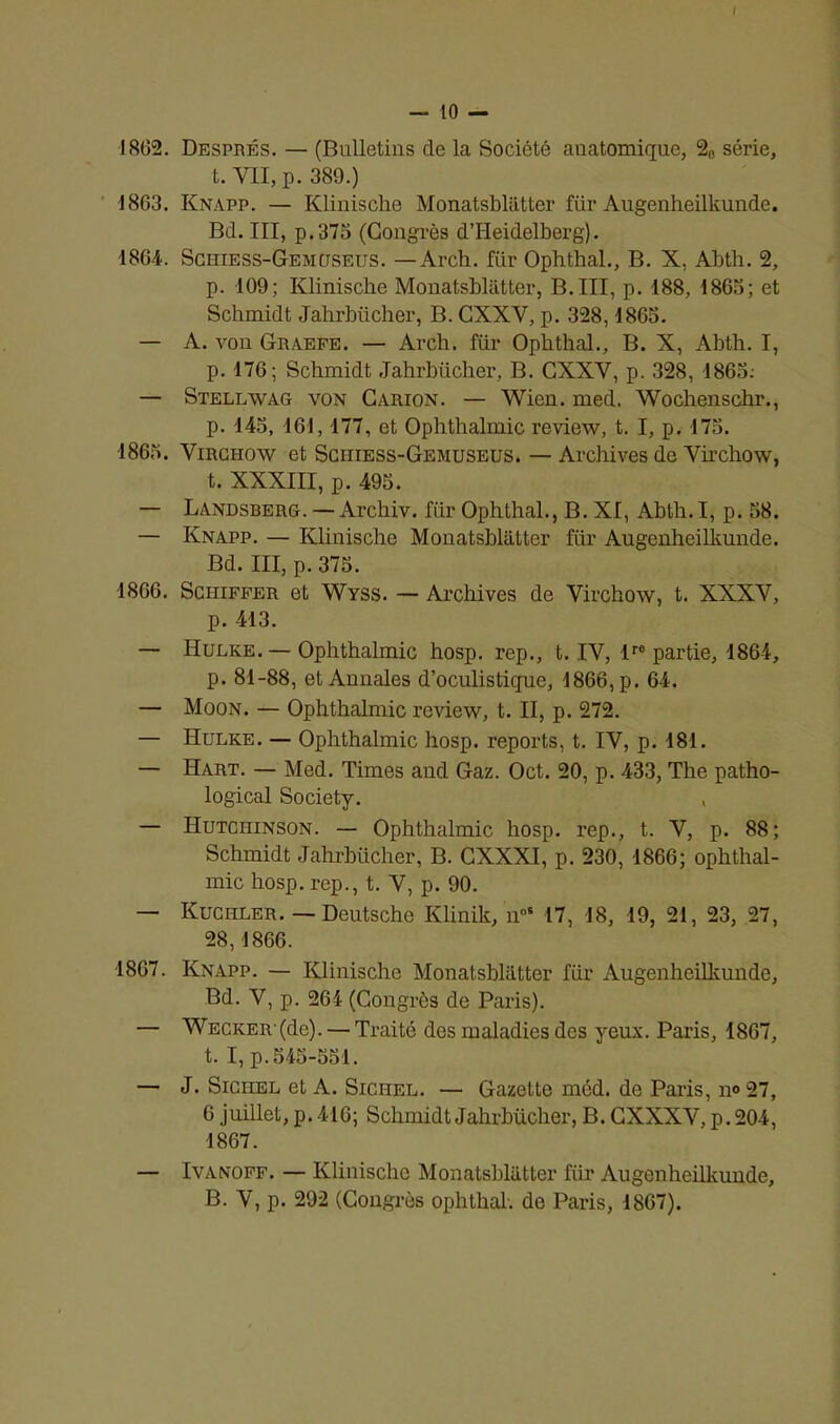 I — 10 — 1802. Després. — (Bulletins de la Société auatomique, 20 série, t. VII, p. 389.) 1863. Knapp. — Klinische Monatsbliitter für Augenheilkunde. Bd. III, p.375 (Congrès d’Heidelberg). 1864. Sciiiess-Gemcjseus. — Arch. für Ophthal., B. X, Abth. 2, p. 109; Klinische Monatsbliitter, B. III, p. 188, 1865; et Schmidt Jahrbücher, B. CXXV, p. 328,1863. — A. von Graefe. — Arch. für Ophthal., B. X, Abth. I, p. 176; Schmidt Jahrbücher, B. CXXV, p. 328, 1863.- — Stellavag von Carion. — Wien. med. Wochenschr., p. 145, 161,177, et Ophthalmic review, t. I, p. 175. 1865. Virchow et Schiess-Gemuseus. — Archives de Virchow, t. XXXIII, p. 495. — Landsberg. — Archiv. für Ophthal., B. XI, Abth. I, p. 58. — Knapp. — Klinische Monatsbliitter für Augenheilkunde. Bd. III, p. 375. 1866. Schiffer et Wyss. — Archives de Virchow, t. XXXV, p. 413. — Hulke. — Ophthalmic hosp. rep., t. IV, lr0 partie, 1864, p. 81-88, et Annales d’oculistique, 1866, p. 64. — Moon. — Ophthalmic review, t. II, p. 272. — Hulke. — Ophthalmic hosp. reports, t. IV, p. 181. — Hart. — Med. Times aud Gaz. Oct. 20, p. 433, The patho- logical Society. , — Hutchinson. — Ophthalmic hosp. rep., t. V, p. 88; Schmidt Jahrbücher, B. CXXXI, p. 230, 1866; ophthal- mic hosp. rep., t. V, p. 90. — Kuciiler. — Deutsche Klinik, noS 17, 18, 19, 21, 23, 27, 28,1866. 1867. Knapp. — Klinische Monatsbliitter für Augenheilkunde, Bd. V, p. 264 (Congrès de Paris). — Wecker-(de). — Traité des maladies des yeux. Paris, 1867, t. I, p.545-551. — J. Sichel et A. Sichel. — Gazette méd. de Paris, n° 27, 6 juillet, p. 416; Schmidt Jahrbücher, B. CXXXV, p. 204, 1867. — Ivanoff. — Klinische Monatsbliitter für Augenheilkunde, B. V, p. 292 (Congrès ophthal. de Paris, 1867).