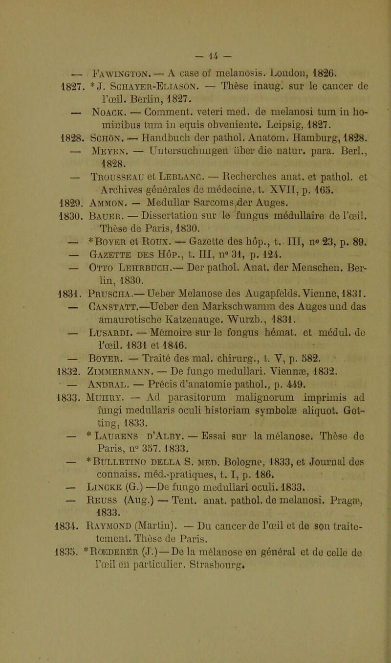 — Fawington. — A case of melanosis. London, 1826. 1827. *J. Schayer-Eliason. — Thèse inaug. sur le cancer de l’œil. Berlin, 1827. — Noack. — Comment, veteri med. de melanosi tum in ho- minibus tum in equis obveniente. Leipsig, 1827. 1828. Schon. — Handbuch der pathol. Anatom. Hamburg, 1828. — Meyen. — Untersuchungen iiber die natur. para. Berl., 1828. — Trousseau et Leblanc. — Recherches anat. et pathol. et Archives générales de médecine, t. XVII, p. 163. 1820. Ammon. — Medullar Sarcoms4er Auges. 1830. Bauer. — Dissertation sur le fungus médullaire de l’œil. Thèse de Paris, 1830. — * Boyer et Roux. — Gazette des hôp., t. III, n° 23, p. 89. — Gazette des Hôp., t. III, n° 31, p. 124. — Otto Lehrbucit.— Der pathol. Anat. der Menschen. Ber- lin, 1830. 1831. Prusciia.— Ueber Melanose des Augapfelds. Vienne, 1831. — Canstatt.—Ueber den Markschwamm des Auges und das amaurotische Katzenauge. Wurzb., 1831. — Lusardi. — Mémoire sim le fongus hémat. et médul. de l’œil. 1831 et 1846. — Boyer. — Traité des mal. chirurg., t. V, p. 382. 1832. Zimmermann. — De fungo medullari. Viennæ, 1832. — Andral. — Précis d’anatomie pathol., p. 449. 1833. Muhry. — Ad parasitorum malignorum imprhnis ad fungi medullaris oculi historiam symbolæ aliquot. Got- ting, 1833. — * Laurens d’Alry. — Essai sur la mélanose. Thèse de Paris, n° 357. 1833. — *Bulletino della S. med. Bologne, 1833, et Journal des connaiss. méd.-pratiques, t. I, p. 186. — Lincke (G.) —De fungo medullari oculi. 1833. — Reuss (Aug.) — Tent. anat. pathol. de melanosi. Pragæ, 1833. 1834. Raymond (Martin). — Du cancer de l’œil et de son traite- tement. Thèse de Paris. 1835. *Roederér (J.) — De la mélanose en général et do celle do l’œil cil particulier. Strasbourg.