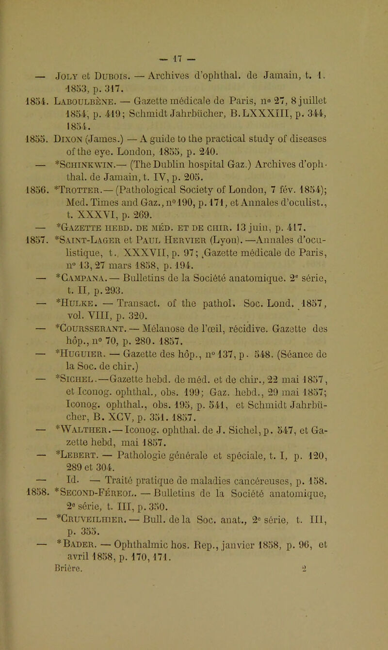 — Joly efc Dubois. —Archives d’ophthal. (le Jamain, t. 1. -1853, p. 317. 1834. Laboulbène. — Gazette médicale do Paris, n° 27, 8 juillet 1834, p. 419; Schmidt Jahrbücher, B.LXXXIII, p. 344, 1834. 1833. Dixon (James.) — A guide to the practical study of diseases ofthe eye. London, 1833, p. 240. — *Schink\vin.— (The Dublin hospital Gaz.) Archives d’oph- thal. de Jamain, t. IV, p. 203. 1836. *Trotter.— (Pathological Society of London, 7 fév. 1854); Med. Times and Gaz., n° 190, p. 171, et Annales d’oculist., t. XXXYI, p. 269. — *GAZETTE HEBD. DE MED. ET DE CIIIR. 13 juin, p. 417. 1837. *Saint-Lager et Paul Hervier (Lyon).—Annales d’ocu- listique, t. XXXVII, p. 97; tGazette médicale de Paris, n° 13,27 mars 1838, p. 194. — *Campana.— Bulletins de la Société anatomique. 2e série, t. II, p. 293. — *Hulke. —Transact. of the pathol. Soc. Lond. 1837, vol. VIII, p. 320. — *Coursserant. — Mélanose de l’oeil, récidive. Gazette des hôp., n° 70, p. 280. 1857. — *Huguier. — Gazette des hôp., n° 137, p. 548, (Séance de la Soc. de chir.) — *Sichel.—Gazette hehd. de méd. et de chir., 22 mai 1837, et Iconog. ophthal., obs. 199; Gaz. hebd., 29 mai 1837; Iconog. ophthal., obs. 195, p. 541, et Schmidt Jahrbü- cher, B. XGY, p. 351. 1857. — *Walther.— Iconog. ophthal. de J. Siebel, p. 547, et Ga- zette hebd, mai 1857. — *Lebert. — Pathologie générale et spéciale, t. I, p. 120, 289 et 304. — Id. — Traité pratique de maladies cancéreuses, p. 158. 1858. *Second-Féreol.—Bulletins de la Société anatomique, 2° série, t. III, p. 330. — *Cruveilhier. — Bull, de la Soc. anat., 2e série, t. III, p. 355. — *Bader. —Ophthalmic hos. Rep., janvier 1858, p. 96, et avril 1858, p. 170, 171. Brière. i