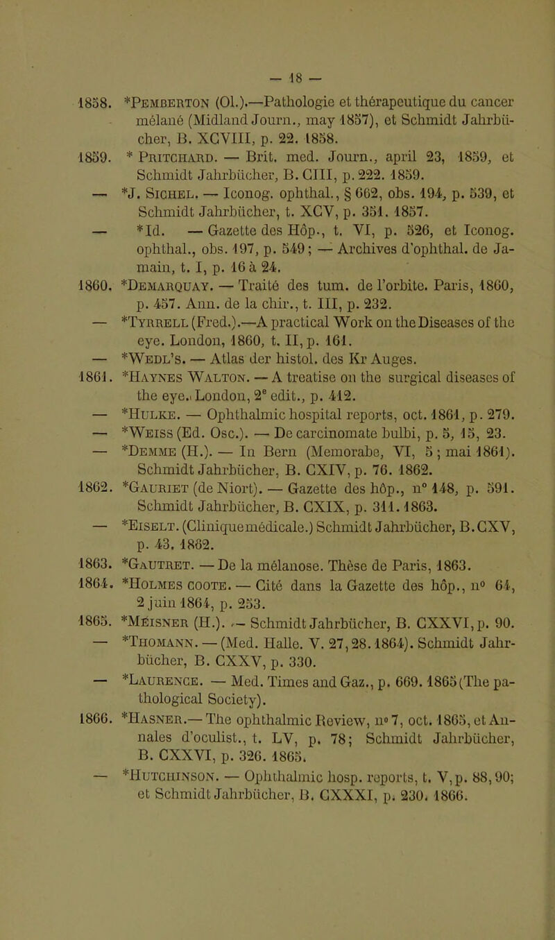 1858. *Pemberton (OL).—Pathologie et thérapeutique du cancer mélané (Midland Journ., may -1857), et Schmidt Jahrbfi- cher, B. XCVIII, p. 22. 1858. 1859. * Pritciiard. — Brit. med. Journ., april 23, 1859, et Schmidt Jahrbücher, B. GUI, p. 222. 1859. — *J. Sichel. — Iconog. oplithal., § 062, obs. 194, p. 539, et Schmidt Jahrbücher, t. XCY, p. 351. 1857. — *Id. — Gazette des Hôp., t. VI, p. 526, et Iconog. ophthal., obs. 197, p. 549; — Archives d’ophthal. de Ja- main, t. I, p. 16 à 24. 1860. *Demarquay. — Traité des tum. de l’orbite. Paris, 1800, p. 457. Ann. de la chir., t. III, p. 232. — *Tyrrell (Fred.).—A practical Work on theDiseases of the eye. London, 1860, t. II, p. 161. — *Wedl’s. — Atlas der histol. des Kr Auges. 1861. *Haykes Walton. — A treatise on the surgical diseascs of the eye.! London, 2e edit., p. 412. — *Hulke. — Ophthalmichospital reports, oct. 1861, p. 279. — * Weiss (Ed. Ose.). — De carcinomate bulhi, p. 5, 15, 23. — *Demme (H.). — In Bern (Memorabe, VI, 5; mai 1861). Schmidt Jahrbücher, B. CXIV, p. 76. 1862. 1862. *Gauriet (de Niort).— Gazette des hôp., n° 148, p. 591. Schmidt Jahrbücher, B. GXIX, p. 311.1863. — *Eiselt. (Cliniquemédicale.) Schmidt Jahrbücher, B. CXV, p. 43. 1862. 1863. *Gautret. —De la mélanose. Thèse de Paris, 1863. 1864. *Holmes coote. — Cité dans la Gazette des hôp., n° 64, 2 juin 1864, p. 253. 1865. *Méisner (H.). Schmidt Jahrbücher, B. GXXVI.p. 90. — *Thomann. — (Med. Halle. V. 27,28.1864). Schmidt Jahr- bücher, B. CXXV, p. 330. — ^Laurence. — Med. Times and Gaz., p. 669.1865(The pa- thological Society). 1866. *Hasner.— The ophthalmic Review, n° 7, oct. 1865, et An- nales d’oculist., t. LV, p. 78; Schmidt Jahrbücher, B. CXXVI, p. 326. 1865. — *Hutciiinson. — Ophthalmic hosp. reports, t. V,p. 88,90; et Schmidt Jahrbücher, B. GXXXI, p* 230. 1866.