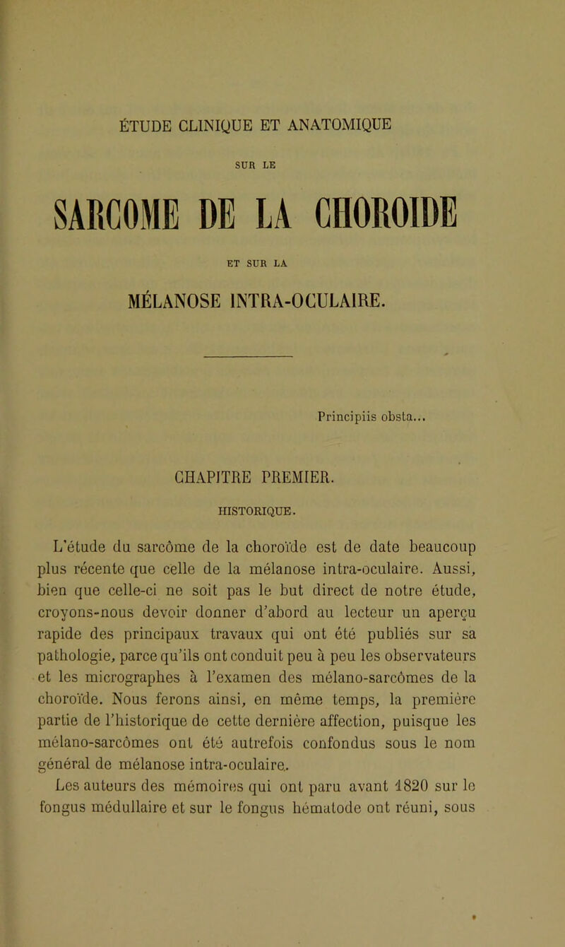 ÉTUDE CLINIQUE ET ANATOMIQUE SUR LE SARCOME DE LA CHOROÏDE ET SUR LA MÉLANOSE INTRA-OCULAIRE. Principiis obsta... CHAPITRE PREMIER. HISTORIQUE. L'étude du sarcome de la choroïde est de date beaucoup plus récente que celle de la mélanose intra-oculaire. Aussi, bien que celle-ci ne soit pas le but direct de notre étude, croyons-nous devoir donner d’abord au lecteur un aperçu rapide des principaux travaux qui ont été publiés sur sa pathologie, parce qu’ils ont conduit peu à peu les observateurs et les micrograpbes à l’exainen des mélano-sarcômes de la choroïde. Nous ferons ainsi, en même temps, la première partie de l’historique de cette dernière affection, puisque les mélano-sarcômes ont été autrefois confondus sous le nom général de mélanose intra-oculaire.. Les auteurs des mémoires qui ont paru avant 1820 sur le fongus médullaire et sur le fongus hématode ont réuni, sous