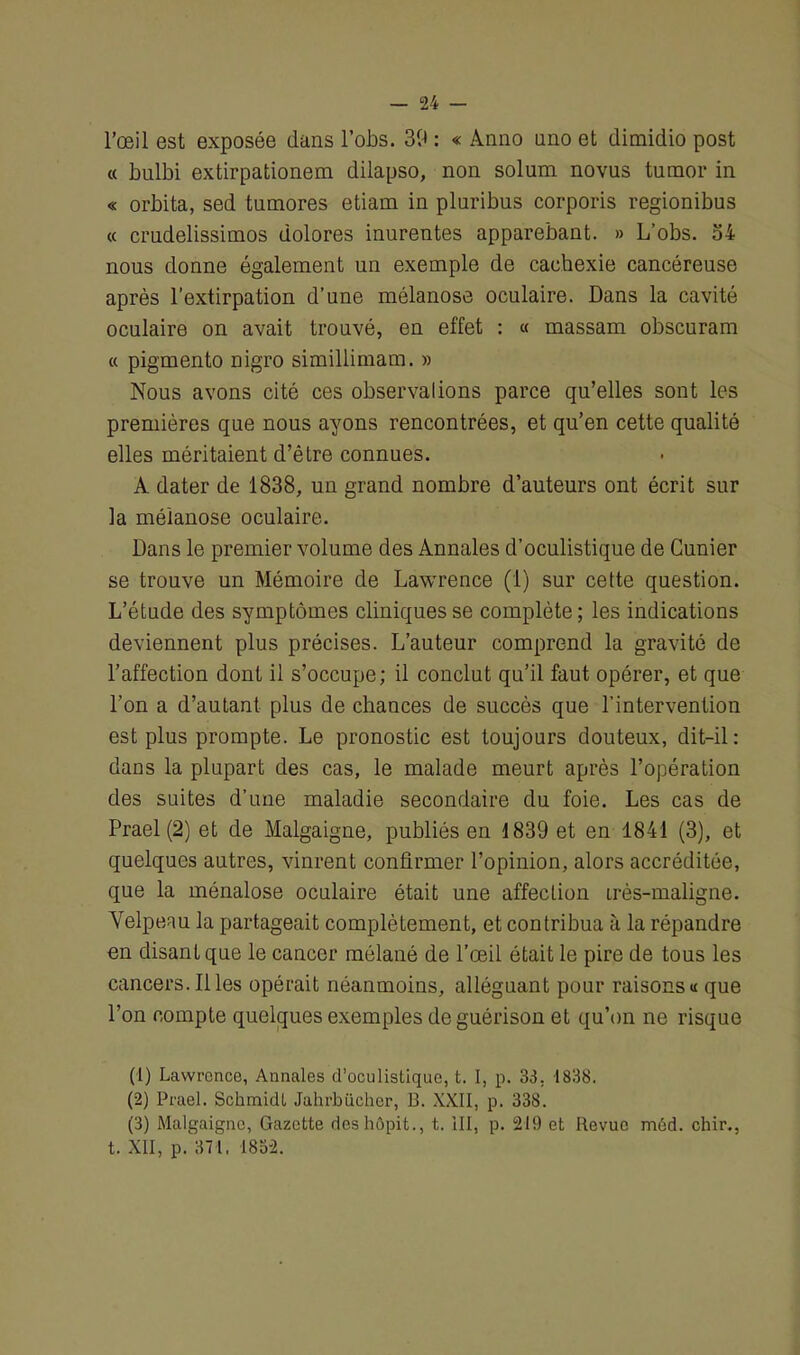 l’œil est exposée dans l’obs. 39 : « Anno nno et dimidio post « bulbi extirpationem dilapso, non solum novus tumor in « orbita, sed tumores etiam in pluribus corporis regionibus « crudelissimos dolores inurentes apparebant. » L’obs. 34 nous donne également un exemple de cachexie cancéreuse après l’extirpation d’une mélanose oculaire. Dans la cavité oculaire on avait trouvé, en effet : « massam obscuram « pigmento nigro simillimam. » Nous avons cité ces observations parce qu’elles sont les premières que nous ayons rencontrées, et qu’en cette qualité elles méritaient d’être connues. A dater de 1838, un grand nombre d’auteurs ont écrit sur la mélanose oculaire. Dans le premier volume des Annales d’oculistique de Cunier se trouve un Mémoire de Lawrence (1) sur cette question. L’étude des symptômes cliniques se complète ; les indications deviennent plus précises. L’auteur comprend la gravité de l’affection dont il s’occupe; il conclut qu’il faut opérer, et que l’on a d’autant plus de chances de succès que l’intervention est plus prompte. Le pronostic est toujours douteux, dit-il: dans la plupart des cas, le malade meurt après l’opération des suites d’une maladie secondaire du foie. Les cas de Prael (2) et de Malgaigne, publiés en 1839 et en 1841 (3), et quelques autres, vinrent confirmer l’opinion, alors accréditée, que la ménalose oculaire était une affection irès-maligne. Velpeau la partageait complètement, et contribua à la répandre en disant que le cancer mélané de l’œil était le pire de tous les cancers. Illes opérait néanmoins, alléguant pour raisons « que l’on compte quelques exemples de guérison et qu’on ne risque (1) Lawrence, Annales d’oculistique, t. I, p. 33. 1838. (2) Prael. Schmidt Jahrbücher, B. XXII, p. 338. (3) Malgaigne, Gazette deshôpit., t. III, p. 219 et Revue méd. chir., t. XII, p. 371. 1832.