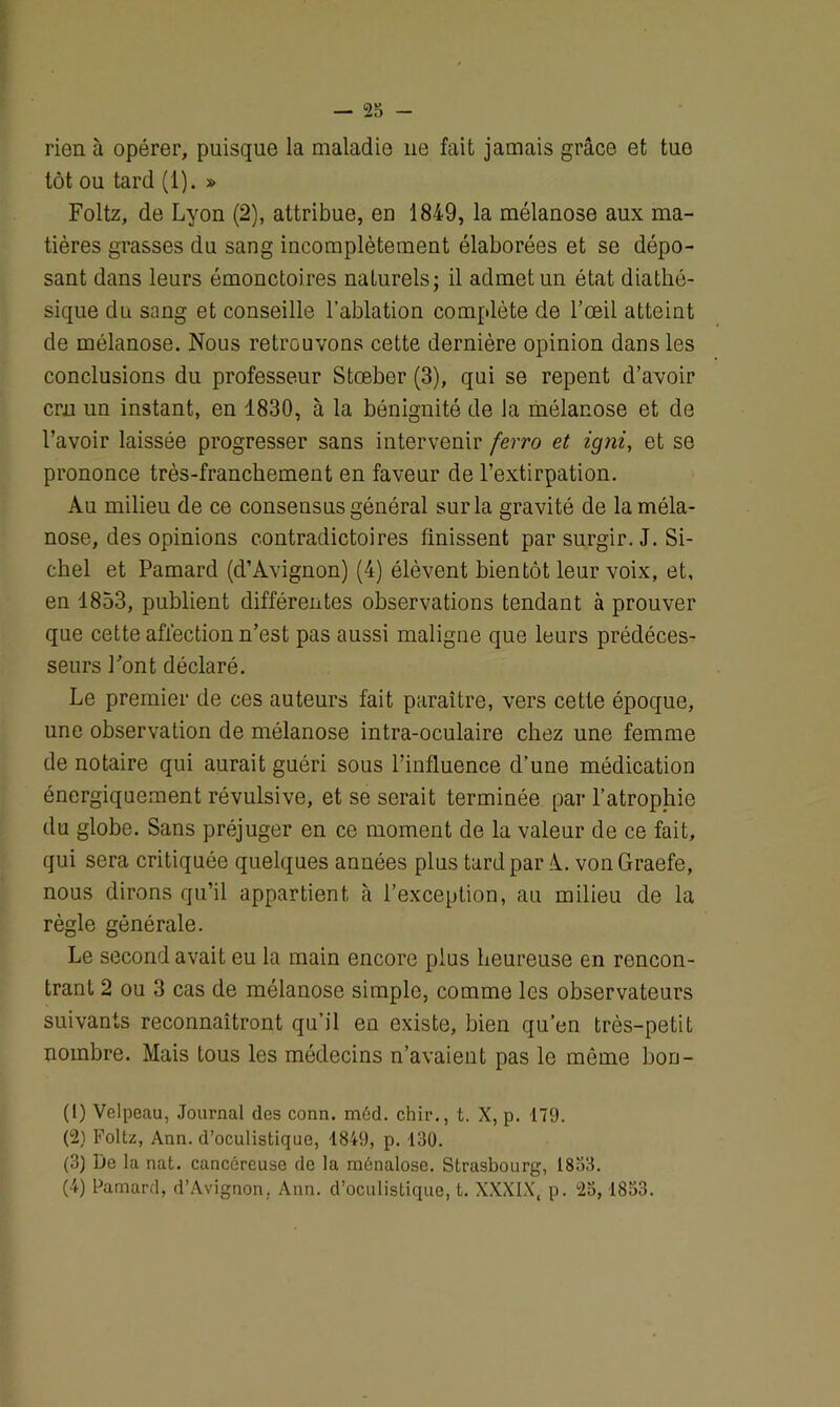 rien à opérer, puisque la maladie 11e fait jamais grâce et tuo tôt ou tard (1). » Foltz, de Lyon (2), attribue, en 1849, la mélanose aux ma- tières grasses du sang incomplètement élaborées et se dépo- sant dans leurs émonctoires naturels; il admet un état diathé- sique du sang et conseille l’ablation complète de l’œil atteint de mélanose. Nous retrouvons cette dernière opinion dans les conclusions du professeur Stœber (3), qui se repent d’avoir cm un instant, en 1830, à la bénignité de la mélanose et de l’avoir laissée progresser sans intervenir ferro et igni, et se prononce très-franchement en faveur de l’extirpation. Au milieu de ce consensus général sur la gravité de la méla- nose, des opinions contradictoires finissent par surgir. J. Si- ebel et Pamard (d’Avignon) (4) élèvent bientôt leur voix, et, en 1853, publient différentes observations tendant à prouver que cette affection n’est pas aussi maligne que leurs prédéces- seurs Pont déclaré. Le premier de ces auteurs fait paraître, vers cette époque, une observation de mélanose intra-oculaire chez une femme de notaire qui aurait guéri sous l’influence d’une médication énergiquement révulsive, et se serait terminée par l’atrophie du globe. Sans préjuger en ce moment de la valeur de ce fait, qui sera critiquée quelques années plus tard par A., von Graefe, nous dirons qu’il appartient, à l’exception, au milieu de la règle générale. Le second avait eu la main encore plus heureuse en rencon- trant 2 ou 3 cas de mélanose simple, comme les observateurs suivants reconnaîtront qu’il en existe, bien qu’en très-petit nombre. Mais tous les médecins n’avaient pas le même bon- (1) Velpeau, Journal des conn. méd. chir., t. X, p. 179. (2) Foltz, Ann. d’oculistique, 1849, p. 130. (3) De la nat. cancéreuse de la ménalose. Strasbourg, 1833. (4) Pamard, d’Avignon. Ann. d’oculistique, t. XXXIX, p. 23,1833.