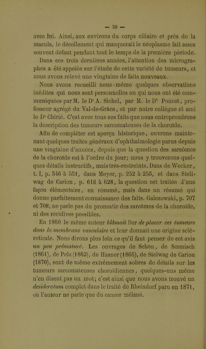 avec lui. Ainsi, aux environs du corps ciliaire et près de la macula, le décollement qui masquerait le néoplasme fait assez souvent défaut pendant tout le temps de la première période. Dans ces trois dernières années, l’attention des microgra- phes a été appelée sur l’étude de cette variété de tumeurs, et nous avons relevé une vingtaine de faits nouveaux. Nous avons recueilli nous-même quelques observations inédites qui nous sont personnelles ou qui nous ont été com- muniquées par M. le Dr A. Siebel, par M. le Dr Poncet, pro- fesseur agrégé du Val-de-Grâce, et par notre collègue et ami le Dr Chirié. C’est, avec tous ces faits que nous entreprendrons la description des tumeurs sarcomateuses de la choroïde. Afin de compléter cet aperçu historique, ouvrons mainte- nant quelques traités généraux d’ophthalmologie parus depuis une vingtaine d’années, depuis que la question des sarcomes de la choroïde est à l’ordre du jour; nous y trouverons quel- ques détails instructifs, mais très-restreints. Dans de Wecker, 1.1, p. 546 à 551, dans Meyer, p. 252 à 255, et dans Stell- wag de Carion, p. 616 à 628, la question est traitée d’une façon élémentaire, en résumé, mais dans un résumé qui donne parfaitement connaissance des faits. Galezowski, p. 707 et 708, ne parle pas du pronostic des sarcômes de la choroïde, ni des récidives possibles. En 1860 le même auteur blâmait Dor de placer ces tumeurs dans la membrane vasculaire et leur donnait une origine sclé- roticale. Nous dirons plus loin ce qu’il faut penser de cet avis un peu prématuré. Les ouvrages de Schôn, de Sœmiscli (1861), de Pelz (1862), de Hasner (1866), de Stelwag de Carion (1870), sont de même extrêmement sobres de détails sur les tumeurs sarcomateuses choroïdiennes, quelques-uns même n’en disent pas un mot; c’est ainsi que nous avons trouvé un desideratum complet dans le traité de Rheindorf paru en 1871, où l’auteur no parle que du cancer mêlané.