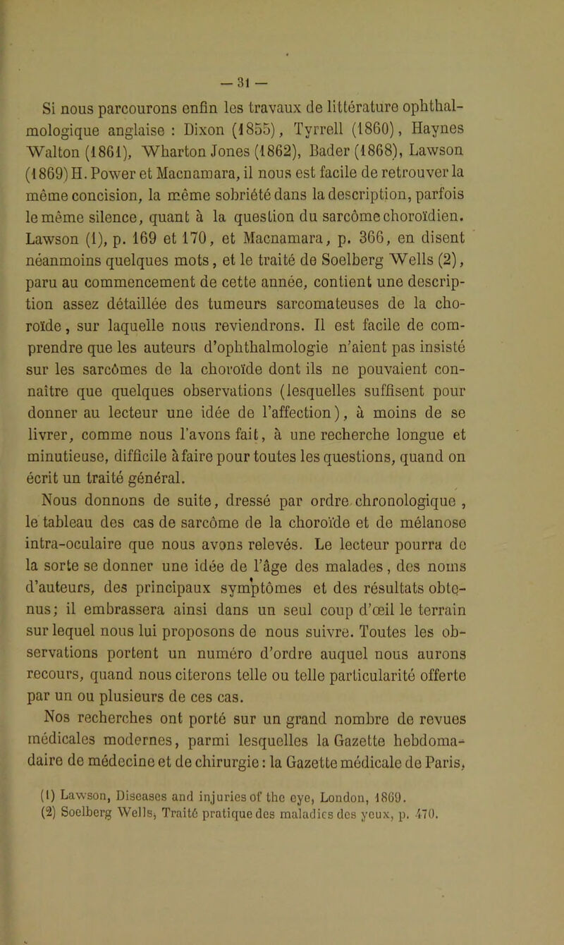 -31 — Si nous parcourons enfin les travaux de littérature ophtal- mologique anglaise : Dixon (1855), Tyrrell (1860), Haynes Walton (1861), Wharton Jones (1862), Bader (1868), Lawson (1869) H. Power et Macnamara, il nous est facile de retrouver la même concision, la môme sobriété dans la description, parfois le même silence, quant à la question du sarcome choroïdien. Lawson (1), p. 169 et 170, et Macnamara, p. 366, en disent néanmoins quelques mots, et le traité de Soelberg Wells (2), paru au commencement de cette année, contient une descrip- tion assez détaillée des tumeurs sarcomateuses de la cho- roïde , sur laquelle nous reviendrons. Il est facile de com- prendre que les auteurs d’ophthalmologie n’aient pas insisté sur les sarcomes de la choroïde dont ils ne pouvaient con- naître que quelques observations (lesquelles suffisent pour donner au lecteur une idée de l’affection), à moins de se livrer, comme nous l’avons fait, à une recherche longue et minutieuse, difficile à faire pour toutes les questions, quand on écrit un traité général. Nous donnons de suite, dressé par ordre chronologique , le tableau des cas de sarcome de la choroïde et de mélanose intra-oculaire que nous avons relevés. Le lecteur pourra de la sorte se donner une idée de l’âge des malades, des noms d’auteurs, des principaux symptômes et des résultats obte- nus; il embrassera ainsi dans un seul coup d’œil le terrain sur lequel nous lui proposons de nous suivre. Toutes les ob- servations portent un numéro d’ordre auquel nous aurons recours, quand nous citerons telle ou telle particularité offerte par un ou plusieurs de ces cas. Nos recherches ont porté sur un grand nombre de revues médicales modernes, parmi lesquelles la Gazette hebdoma-^ daire de médecine et de chirurgie : la Gazette médicale de Paris, (1) Lawson, Discases and injuriesot' thc cye, London, 1869. (2) Soelberg Wells, Traité pratique des maladies des yeux, p. 470.