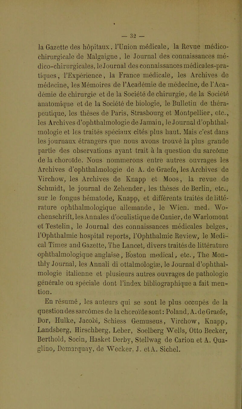 la Gazette des hôpitaux, l’Union médicale, la Revue médico- chirurgicale de Malgaigne, le Journal des connaissances mé- dico-chirurgicales, le Journal des connaissances médicales-pra- tiques, l’Expérience, la France médicale, les Archives de médecine, les Mémoires de l’Académie de médecine, de l’Aca- démie de chirurgie et de la Société de chirurgie, de la Société anatomique et de la Société de biologie, le Bulletin de théra- peutique, les thèses de Paris, Strasbourg et Montpellier, etc., les Archives d’ophthalmologie de Jamain, le Journal d’ophthal- mologie et les traités spéciaux cités plus haut. Mais c’est dans les journaux étrangers que nous avons trouvé la plus grande partie des observations ayant trait à la question du sarcôme de la choroïde. Nous nommerons entre autres ouvrages les Archives d’ophthalmologie de A. de Graefe, les Archives de Virchow, les Archives de Knapp et Moos, la revue de Schmidt, le journal de Zehender, les thèses de Berlin, etc., sur le fongus hématode, Knapp, et différents traités de litté- rature ophthalmologique allemande, le Wien. med. Wo- chenschrift, les Annales d’oculistique de Cunier, de Warlomont etTestelin, le Journal des connaissances médicales belges, l’Ophthalmic hospital reports, l’Ophthalmic Review, le Medi- cal Times and Gazette, The Lancet, divers traités de littérature ophthalmologique anglaise, Boston medical, etc., The Mon- thly Journal, les Annali di ottalmologiæ, le Journal d’ophthal- mologie italienne et plusieurs autres ouvrages de pathologie générale ou spéciale dont l’index bibliographique a fait men- tion. En résumé, les auteurs qui se sont le plus occupés de la question des sarcomes de la choroïde sont : Poland, A. de Graefe, Dor, Ilulke, Jacohi, Schiess Gemuseus, Virchow, Knapp, Landsberg, Hirschberg, Leber, Soelberg Wells, Otto Becker, Berthold, Socin, Hasket Derby, Stellwag de Carion et A. Qua- glino, Demarquay, de Wecker. J. etA. Siebel.