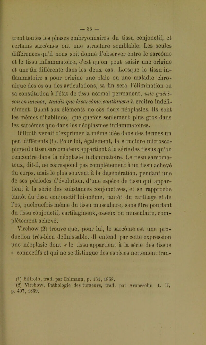 -35- trent toutes les phases embryonnaires du tissu conjonctif, et certains sarcomes ont une structure semblable. Les seules différences qu’il nous soit donné d’observer entre le sarcome et le tissu inflammatoire, c’est qu’on peut saisir une origine et uneün différente dans les deux cas. Lorsque le tissu in- flammatoire a pour origine une plaie ou une maladie chro- nique des os ou des articulations, sa fin sera l’élimination ou sa constitution à l’état de tissu normal permanent, une guéri- son enunmot, tandis quelesarcôme continuera à croître indéfi- niment. Quant aux éléments de ces deux néoplasies, ils sont les mêmes d’habitude, quelquefois seulement plus gros dans les sarcômes que dans les néoplasmes inflammatoires. Billrolh venait d'exprimer la même idée dans des termes un peu différents (1). Pour lui, également, la structure microsco- pique du tissu sarcomateux appartient à la série des tissus qu’on rencontre dans la néoplasie inflammatoire. Le tissu sarcoma- teux, dit-il, ne correspond pas complètement à un tissu achevé du corps, mais le plus souvent à la dégénôration, pendant une de ses périodes d’évolution, d'une espèce de tissu qui appar- tient à la série des substances conjonctives, et se rapproche tantôt du tissu conjonctif lui-mcme, tantôt du cartilage et de l’os, quelquefois même du tissu musculaire, sans être pourtant, du tissu conjonctif, cartilagineux, osseux ou musculaire, com- plètement achevé. Virchow (2) trouve que, pour lui, le sarcome est une pro- duction très-bien définissable. Il entend par cette expression une néoplasie dont « le tissu appartient à la série des tissus <( connectifs et qui ne se distingue des espèces nettement tran- (-1) Billroth, trad. parColmann, p. 131, 1868. (2) Virchow, Pathologie des tumeurs, trad. par Aronssohn t. 11, p. 407, 1869.