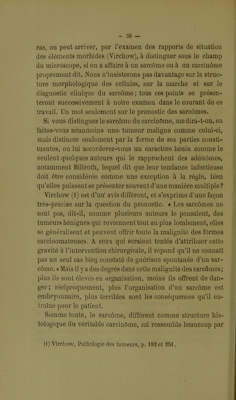 cas, on peut arriver, par l’examen des rapports de situation des éléments morbides (Virchow), à distinguer sous le champ du microscope, si on a affaire à un sarcome ou à un carcinome proprement dit. Nous n’insisterons pas davantage sur la struc- ture morphologique des cellules, sur la marche et sur le diagnostic clinique du sarcome; tous ces points se présen- teront successivement à notre examen dans le courant de ce travail. Un mot seulement sur le pronostic des sarcomes. Si vous distinguez le sarcome du carcinôme, me dira-t-on, en faites-vous néanmoins unei tumeur maligne comme celui-ci, mais distincte seulement par la forme de ses parties consti- tuantes, ou lui accorderez-vous un caractère bénin comme le veulent quelques auteurs qui le rapprochent des adénomes, notamment Billroth, lequel dit que leur tendance infectieuse doit être considérée comme une exception à la règle, bien qu’elles puissent se présenter souvent d’une manière multiple? Virchow (1) est d’un' avis différent, et s’exprime d’une façon très-précise sur la question du pronostic. « Les sarcomes ne sont pas, dit-il, comme plusieurs auteurs le pensaient, des tumeurs bénignes qui reviennent tout au plus localement, elles se généralisent et peuvent offrir toute la malignité des formes carcinomateuses. A ceux qui seraient tentés d’attribuer cette gravité à l’intervention chirurgicale, il répond qu’il ne connaît pas un seul cas bien constaté de guérison spontanée d’un sar- come. » Mais il y a des degrés dans cette malignité des sarcomes; plus ils sont élevés en organisation, moins ils offrent de dan- ger; réciproquement, plus l’organisation d’un sarcôme est embryonnaire, plus terribles sont les conséquences qu’il en- traîne pour le patient. Somme toute, le sarcôme, différent comme structure his- tologique du véritable carcinôme, lui ressemble beaucoup par (1) Virchow, Pathologie des tumeurs, p. 182 et 251.