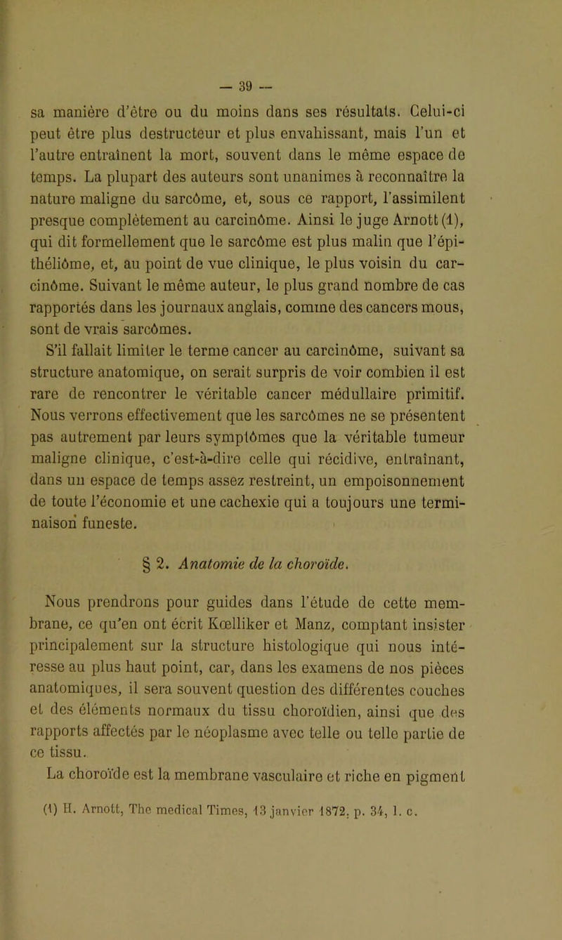 sa manière d’être ou du moins dans ses résultats. Celui-ci peut être plus destructeur et plus envahissant, mais l’un et l’autre entraînent la mort, souvent dans le même espace de temps. La plupart des auteurs sont unanimes à reconnaître la nature maligne du sarcômo, et, sous ce rapport, l’assimilent presque complètement au carcinôme. Ainsi lo juge Arnott(l), qui dit formellement que le sarcôme est plus malin que l’épi- théliôme, et, au point de vue clinique, le plus voisin du car- cinôme. Suivant le même auteur, le plus grand nombre de cas rapportés dans les journaux anglais, comme des cancers mous, sont de vrais sarcômes. S'il fallait limiter le terme cancer au carcinôme, suivant sa structure anatomique, on serait surpris de voir combien il est rare de rencontrer le véritable cancer médullaire primitif. Nous verrons effectivement que les sarcômes ne se présentent pas autrement parleurs symptômes que la véritable tumeur maligne clinique, c’est-à-dire celle qui récidive, entraînant, dans un espace de temps assez restreint, un empoisonnement de toute l’économie et une cachexie qui a toujours une termi- naison funeste. § 2. Anatomie de la choroïde. Nous prendrons pour guides dans l’étude de cette mem- brane, ce qu'en ont écrit Kœlliker et Manz, comptant insister principalement sur la structure histologique qui nous inté- resse au plus haut point, car, dans les examens de nos pièces anatomiques, il sera souvent question des différentes couches et des éléments normaux du tissu choroïdien, ainsi que des rapports affectés par le néoplasme avec telle ou telle partie de ce tissu. La choroïde est la membrane vasculaire et riche en pigment 0) H. Arnott, The medical Times, 13 janvier 1872. p. 34, 1. c.