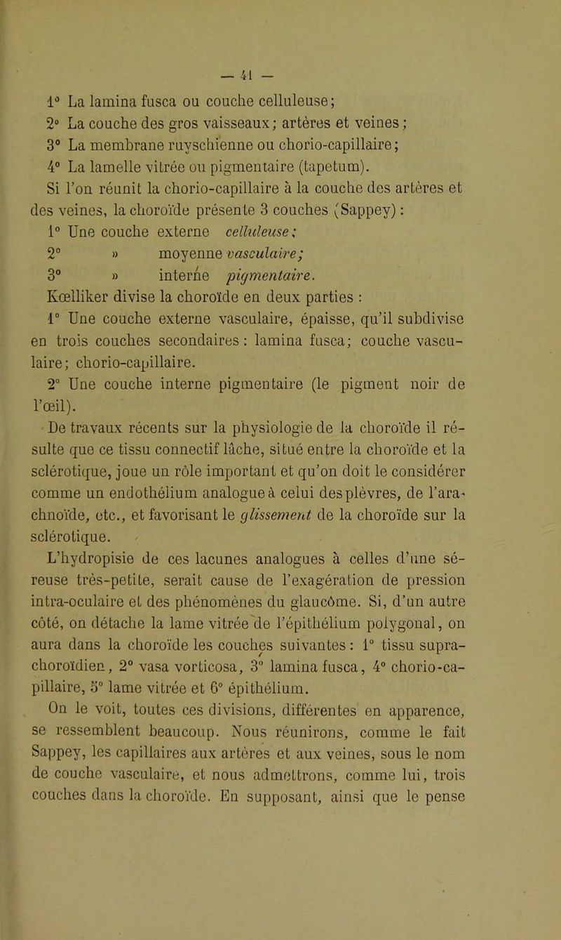 1° La lamina fusca ou couche celluleuse; 2° La couche des gros vaisseaux; artères et veines ; 3° La membrane ruyschienne ou chorio-capillaire; 4° La lamelle vitrée ou pigmentaire (tapétum). Si l’on réunit la chorio-capillaire à la couche des artères et des veines, la choroïde présente 3 couches (Sappey) : 1° Une couche externe celluleuse ; 2° » moyenne vasculaire; 3° » interne pigmentaire. Kœlliker divise la choroïde en deux parties : 1° Une couche externe vasculaire, épaisse, qu’il subdivise en trois couches secondaires: lamina fusca; couche vascu- laire; chorio-capillaire. 2° Une couche interne pigmentaire (le pigment noir de l’œil). De travaux récents sur la physiologie de la choroïde il ré- sulte que ce tissu connectif lâche, situé entre la choroïde et la sclérotique, joue un rôle important et qu’on doit le considérer comme un endothélium analogue à celui des plèvres, de l’ara- chnoïde, etc., et favorisant le glissement de la choroïde sur la sclérotique. L’hydropisie de ces lacunes analogues à celles d’une sé- reuse très-petite, serait cause de l’exagération de pression intra-oculaire et des phénomènes du glaucôme. Si, d’un autre côté, on détache la lame vitrée de l’épitliélium polygonal, on aura dans la choroïde les couches suivantes : 1° tissu supra- choroïdien, 2° vasa vorticosa, 3° lamina fusca, 4° chorio-ca- pillaire, 5° lame vitrée et 6° épithélium. On le voit, toutes ces divisions, différentes en apparence, se ressemblent beaucoup. Nous réunirons, comme le fait Sappey, les capillaires aux artères et aux veines, sous le nom de couche vasculaire, et nous admettrons, comme lui, trois couches dans la choroïde. En supposant, ainsi que le pense
