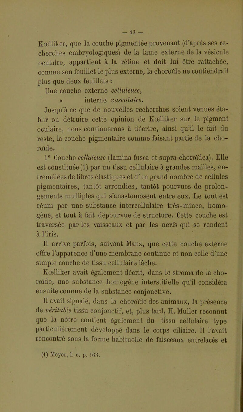 Kœlliker, que la couche pigmentée provenant (d’après ses re- cherches embryologiques) de la lame externe de la vésicule oculaire, appartient à la rétine et doit lui être rattachée, comme son feuillet le plus externe, la choroïde ne contiendrait plus que deux feuillets : Une couche externe celluleuse, » interne vasculaire. Jusqu’à ce que de nouvelles recherches soient venues éta- blir ou détruire cette opinion de Kœlliker sur le pigment oculaire, nous continuerons à décrire, ainsi qu’il le fait du reste, la couche pigmentaire comme faisant partie de la cho- roïde. 1° Couche celluleuse (lamina fusca et supra-choroïdea). Elle est constituée (1) par un tissu cellulaire à grandes mailles, en- tremêlées de fibres élastiques et d’un grand nombre de cellules pigmentaires, tantôt arrondies, tantôt pourvues de prolon- gements multiples qui s’anastomosent entre eux. Le tout est réuni par une substance intercellulaire très-mince, homo- gène, et tout à fait dépourvue de structure. Cette couche est traversée par les vaisseaux et par les nerfs qui se rendent à l’iris. Il arrive parfois, suivant Manz, que cette couche externe offre l’apparence d’une membrane continue et non celle d’une simple couche de tissu cellulaire lâche. Kœlliker avait également décrit, dans le stroma de ia cho- roïde, une substance homogène interstitielle qu’il considéra ensuite comme de la substance conjonctive. Il avait signalé, dans la choroïde des animaux, la présence de véritable tissu conjonctif, et, plus tard, H. Muller reconnut que la nôtre contient également du tissu cellulaire type particulièrement développé dans le corps ciliaire. Il l’avait rencontré sous la forme habituelle de faisceaux entrelacés et (1) Meyer, 1. c. p. 1G3.