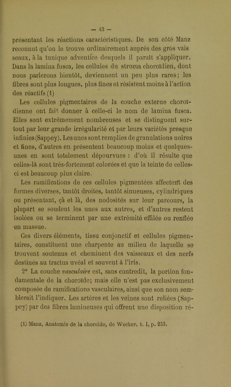 présentant les réactions caractéristiques. De son côté Manz reconnut qu’on le trouve ordinairement auprès des gros vais seaux, à la tunique adventice desquels il parait s’appliquer. Dans la lamina fusca, les cellules du stroma choroïdien, dont nous parlerons bientôt, deviennent un peu plus rares; les fibres sont plus longues, plus fines et résistent moins à l’action des réactifs (1) Les cellules pigmentaires de la couche externe choroï- dienne ont fait donner à celle-ci le nom de lamina fusca. Elles sont extrêmement nombreuses et se distinguent sur- tout par leur grande irrégularité et par leurs variétés presque infinies (Sappey). Lesunes sont remplies de granulations noires et fines, d’autres en présentent beaucoup moins et quelques- unes en sont totalement dépourvues : d’où il résulte que celles-là sont très-fortement colorées et que la teinte de celles- ci est beaucoup plus claire. Les ramifications de ces cellules pigmentées affectent des formes diverses, tantôt droites, tantôt sinueuses, cylindriques ou présentant, çà et là, des nodosités sur leur parcours, la plupart se soudent les unes aux autres, et d’autres restent isolées ou se terminent par une extrémité effilée ou renflée en massue. Ces divers éléments, tissu conjonctif et cellules pigmen- taires, constituent une charpente au milieu de laquelle se trouvent soutenus et cheminent des vaisseaux et des nerfs destinés au tractus uvéal et souvent à l’iris. 2° La couche vasculaire est, sans contredit, la portion fon- damentale de la choroïde; mais elle n’est pas exclusivement composée de ramifications vasculaires, ainsi que son nom sem- blerait l’indiquer. Les artères et les veines sont reliées (Sap- pey) par des fibres lamineuses qui offrent une disposition ré- (1) Manz, Anatomie de la choroïde, de Wecher. t. I, p. 233.