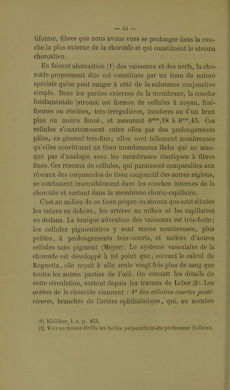 tiforme, fibres que nous avons vues se prolonger dans la cou- che la plus externe de la choroïde et qui constituent le stroma choroïdien. En faisant abstraction (1) des vaisseaux et des nerfs, la cho- roïde proprement dite est constituée par un tissu de nature spéciale qu’on peut ranger à côté de la substance conjonctive simple. Dans les parties externes de la membrane, la couche fondamentale (stroma) est formée de cellules à noyau, fusi- formes ou étoilées, très-irrégulières, incolores ou d’un brun plus ou moins foncé, et mesurant 0mra,18 à 0mm,45. Ces cellules s’anastomosent entre elles par des prolongements pâles, en général très-fins ; elles sont tellement nombreuses qu’elles constituent un tissu membraneux lâche qui ne man- que pas d’analogie avec les membranes élastiques à fibres fines. Ces réseaux de cellules, qui paraissent comparables aux réseaux des corpuscules de tissu conjonctif des autres régions, se continuent insensiblement dans les couches internes de la choroïde et surtout dans la membrane chorio-capillaire. C’est au milieu de ce tissu propre ou stroma que sont situées les veines en dehors, les artères au milieu et les capillaires en dedans. La tunique adventice des vaisseaux est très-forte; les cellules pigmentaires y sont moins nombreuses, plus petites, à prolongements très-courts, et mêlées d’autres cellules sans pigment (Meyer). Le système vasculaire de la choroïde est développé à tel point que, suivant le calcul de Rognetta, elle reçoit à elle seule vingt fois plus de sang que toutes les autres parties de l’œil. On connaît les détails de cette circulation, surtout depuis les travaux de Leber (2). Les artères de la choroïde viennent : 1° des ciliaires courtes jiosté- rieures, branches de l’artère ophtbalmique,'qui, au nombre ({) Kolliker, 1. c. p. 853. (°2) Voir au musée Orfila les belles préparations-du professeur Dolbeau.