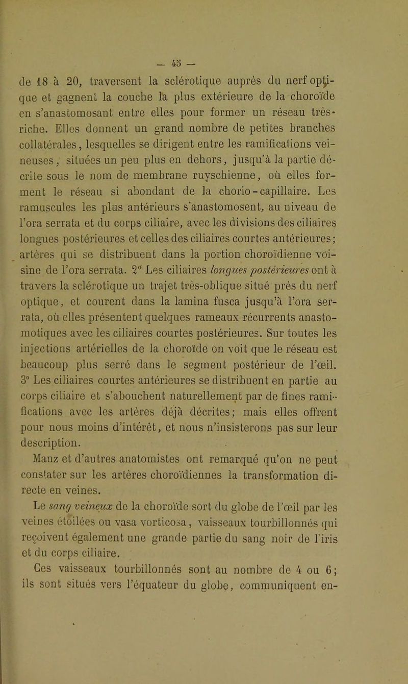 de 18 à 20, traversent la sclérotique auprès du nerf opa- que et gagnent la couche la plus extérieure de la choroïde en s’anastomosant entre elles pour former un réseau très- riche. Elles donnent un grand nombre de petites branches collatérales, lesquelles se dirigent entre les ramifications vei- neuses, situées un peu plus en dehors, jusqu’à la partie dé- crite sous le nom de membrane ruyschienne, où elles for- ment le réseau si abondant de la chorio-capillaire. Les ramuscules les plus antérieurs s’anastomosent, au niveau de l’ora serrata et du corps ciliaire, avec les divisions des ciliaires longues postérieures et celles des ciliaires courtes antérieures; artères qui se distribuent dans la portion choroïdienne voi- sine de l’ora serrata. 2° Les ciliaires longues postérieures ont à travers la sclérotique un trajet très-oblique situé près du nerf optique, et courent dans la lamina fusca jusqu’à l’ora ser- rata, où elles présentent quelques rameaux récurrents anasto- motiques avec les ciliaires courtes postérieures. Sur toutes les injections artérielles de la choroïde on voit que le réseau est beaucoup plus serré dans le segment postérieur de l’œil. 3° Les ciliaires courtes antérieures se distribuent en partie au corps ciliaire et s’abouchent naturellement par de fines rami- fications avec les artères déjà décrites; mais elles offrent pour nous moins d’intérêt, et nous n’insisterons pas sur leur description. Manz et d’autres anatomistes ont remarqué qu’on ne peut constater sur les artères choroïdiennes la transformation di- recte en veines. Le sang veineux de la choroïde sort du globe de l’œil par les veines étoilées ou vasa vorticosa, vaisseaux tourbillonnés qui reçoivent également une grande partie du sang noir de l'iris et du corps ciliaire. Ces vaisseaux tourbillonnés sont au nombre de 4 ou 6; ils sont situés vers l’équateur du globe, communiquent en-