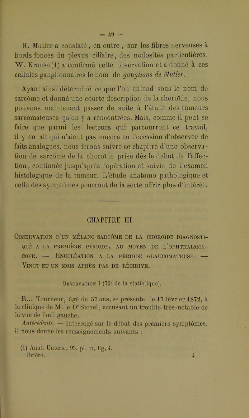 H. Muller a constaté , en outre , sur les fibres nerveuses à bords foncés du plexus ciliaire, des nodosités particulières. W. Krause(l) a confirmé cette observation et a donné à ces cellules ganglionnaires le nom de ganglions de Muller. Ayant ainsi déterminé ce que l’on entend sous le nom de sarcôme et donné une courte description de la choroïde, nous pouvons maintenant passer de suite à l’étude des tumeurs sarcomateuses qu’on y a rencontrées. Mais, comme il peut se faire que parmi les lecteurs qui parcourront ce travail, il y en ait qui n’aient pas encore eu l’occasion d’observer de faits analogues, nous ferons suivre ce chapitre d’une observa- tion de sarcôme de la choroïde prise dès le début de l’affec- tion, continuée jusqu’après l'opération et suivie de l’examen histologique de la tumeur. L’étude anatomo-pathologique et celle des symptômes pourront de la sorte offrir plus d’intérèl. CHAPITRE III. Observation d’un mélano-sarcôme de la choroïde diagnosti- qué A LA PREMIÈRE PÉRIODE, AU MOYEN DE L’OPHTHALMOS- cope. — Énucléation a la période glaucomateuse. — Vingt et un mois après pas de récidive. Observation I (70c de la statistique). R... Tourneur, âgé de 57 ans, se présente, le 17 lévrier 1872, à la clinique de M. le LTSichel, accusant un trouble très-notable de la vue de l’œil gauehe. Antécédents. — Interrogé sur le début des premiers symptômes, il nous donne les renseignements suivants : (1) Anat. Unters., 93, pl, u, fig. 4. Brièrc. 4