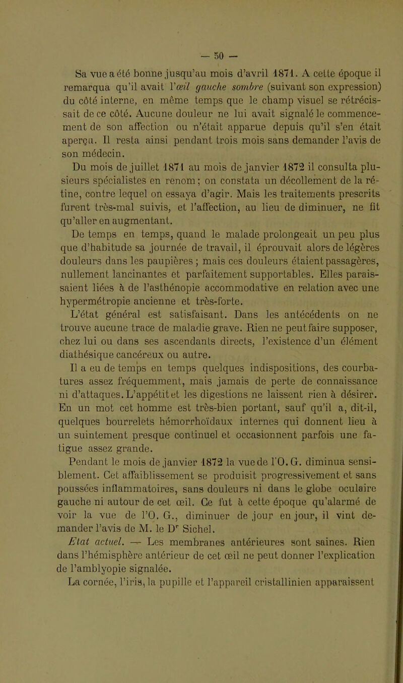 Sa vue a été bonne jusqu’au mois d’avril 1871. A celle époque il remarqua qu’il avait Y œil gauche sombre (suivant son expression) du côté interne, en môme temps que le champ visuel se rétrécis- sait de ce côté. Aucune douleur ne lui avait signalé le commence- ment de son affection ou n’était apparue depuis qu’il s’en était aperçu. Il resta ainsi pendant trois mois sans demander l’avis de son médecin. Du mois de juillet 1871 au mois de janvier 1872 il consulta plu- sieurs spécialistes en renom; on constata un décollement de la ré- tine, contre lequel on essaya d’agir. Mais les traitements prescrits furent très-mal suivis, et l’affection, au lieu de diminuer, ne lit qu’aller en augmentant. De temps en temps, quand le malade prolongeait un peu plus que d’habitude sa journée de travail, il éprouvait alors de légères douleurs dans les paupières ; mais ces douleurs étaient passagères, nullement lancinantes et parfaitement supportables. Elles parais- saient liées à de l’asthénopie accommodative en relation avec une hypermétropie ancienne et très-forte. L’état général est satisfaisant. Dans les antécédents on ne trouve aucune trace de maladie grave. Rien ne peut faire supposer, chez lui ou dans ses ascendants directs, l’existence d’un élément diathésique cancéreux ou autre. Il a eu de temps en temps quelques indispositions, des courba- tures assez fréquemment, mais jamais de perte de connaissance ni d’attaques. L’appétit et les digestions ne laissent rien it désirer. En un mot cet homme est très-bien portant, sauf qu’il a, dit-il, quelques bourrelets hémorrhoïdaux internes qui donnent lieu à un suintement presque continuel et occasionnent parfois une fa- tigue assez grande. Pendant le mois de janvier 1872 la vue de l'O.G. diminua sensi- blement. Cet affaiblissement se produisit progressivement et sans poussées inflammatoires, sans douleurs ni dans le globe oculaire gauche ni autour de cet œil. Ce fut à cette époque qu’alarmé de voir la vue de l’O.G., diminuer de jour en jour, il vint de- mander l’avis de M. le Dr Sichel. Etat actuel. —- Les membranes antérieures sont saines. Rien dans l’hémisphère antérieur de cet œil ne peut donner l’explication de Pamblyopie signalée. La cornée, l’iris, la pupille et l’appareil cristallinien apparaissent