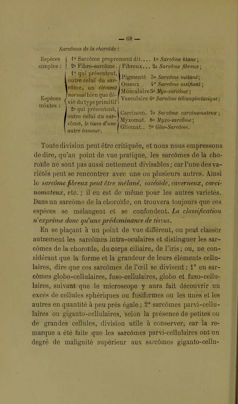 Sarcomes de la choroïde : Espèces simples : Espèces mixtes : j i° Sarcôme proprement dit lo Sarcome blanc ; 2° Fibro-sarcôme. / Fibreux... 2o Sarcôme fibreux ; 1° qui présentent, | outre celui du sar- ’ Icôme, un élément J normal bien que dé- k vié du type primitif1 2o qui présentent, foutre celui du sar- côme, le tissu d’une autre tumeur. Pigmenté 3o Sarcôme mèlané ; . Osseux 4° Sarcôme ossifiant ; Musculaire So Myo-sarcôme ; Vasculaire 6° Sarcôme tcléangiectasique; Gareinom. lo Sarcôme carcinomateux ; Myxomat. 8° Myxo-sarcôme ; Gliomat.. 9° Glio-Sarcômc. Toute division peut être critiquée, et nous nous empressons de dire, qu’au point de vue pratique, les sarcômes de la cho- roïde ne sont pas aussi nettement divisables; car l’une des va- riétés peut se rencontrer avec une ou plusieurs autres. Ainsi le sarcome, fibreux petit être mèlané, osiéoïde, caverneux, carci- nomateux, etc. ; il en est de même pour les autres variétés. Dans un sarcôme de la choroïde, on trouvera toujours que ces espèces se mélangent et se confondent. La classification n exprime donc qu'une 'prédominance de tissus. En se plaçant à un point de vue différent, on peut classer autrement les sarcômes intra-oculaires et distinguer les sar- cômes de la choroïde, du corps ciliaire, de l’iris; ou, ne con- sidérant que la forme et la grandeur de leurs éléments cellu- laires, dire que ces sarcômes de l’œil se divisent : 1° en sar- cômes globo-cellulaires, fuso-cellulaires, globo et fuso-cellu- laires, suivant que le microscope y aura fait découvrir un excès de cellules sphériques ou fusiformes ou les unes et les autres en quantité à peu près égale ; 2° sarcômes parvi-cellu- laires ou giganto-cellulaires, selon la présence de petites ou de grandes cellules, division utile à conserver, car la re- marque a été faite que les sarcômes parvi-cellulaires ont un degré de malignité supérieur aux sarcômes giganto-eellu-