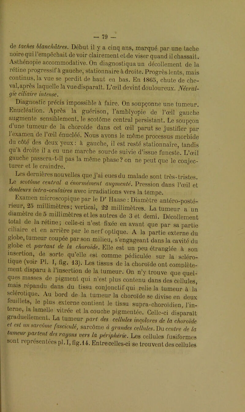 de taches blanchâtres. Début il y a cinq ans, marqué par une tache noire qui l’empêchait de voir clairement et de viser quand il chassait. Asthénopie accommodative. On diagnostiqua un décollement de la i étine progressif à gauche, stationnaire h droite. Progrès lents, mais continus, la vue se perdit de haut en bas. En 1865, chute de che- val, après laquelle la vue disparaît. L’œil devint douloureux. Névral- gie ciliaire intense. Diagnostic précis impossible à faire. On soupçonne une tumeur. Enucléation. Après la guérison, l’amhlyopie de l’œil gauche augmente sensiblement, le scotôme central persistant. Le soupçon d une tumeur de la choroïde dans cet œil parut se justifier par l’examen de l’œil énucléé. Nous avons le même processus morbide du côté des deux yeux: à gauche, il est resté stationnaire, tandis qu à droite il a eu une marche sourde suivie d’issue funeste. L’œil gauche passera-t-il pas la même phase? on ne peut que le conjec- turer et le craindre. Les dernières nouvelles que j’ai eues du malade sont très-tristes. Le scotume central a énormément augmenté. Pression dans l’œil et douleurs intra-oculaires avec irradiations vers la tempe. Examen microscopique par le Dr Haase : Diamètre antéro-posté- rieur, 25 millimètres; vertical, 22 millimètres. La tumeur a un diamètre de 5 millimètres et les autres de 3 et demi. Décollement total de la rétine ; celle-ci n’est fixée en avant que par sa partie ciliaire et en arrière par le nerf optique. A la partie externe du globe, tumeur coupée par son milieu, s’engageant dans la cavité du globe et partant de la choroïde. Elle est un peu étranglée à son insertion, de sorte qu’elle est comme pédiculée sur la scléro- tique (voir PI. I, fig. 13). Los tissus de la choroïde ont complète- ment disparu à l’insertion de la tumeur. On n’y trouve que quel- ques masses de pigment qui n’est plus contenu dans des cellules, mais répandu dans du tissu conjonctif qui relie la tumeur à la sclérotique. Au bord de la tumeur la choroïde se divise en deux euillets, le plus externe contient le tissu supra-choroïdien, l’in- terne, la lamelle vitrée et la couche pigmentée. Celle-ci disparaît graduellement. La tumeur part des cellules incolores de la choroïde et est un sarcôrne fasciculé, sarcôme à grandes cellules. Du centre de la tumeur partent des rayons vers la périphérie. Les cellules fusiformes sont représentées pl.I, fig. 14. Entre celles-ci se trouvent des cellules