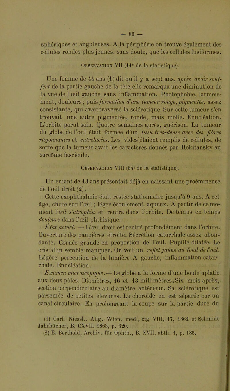 sphériques et anguleuses. A la périphérie on trouve également des cellules rondes plus jeunes, sans doute, que les cellules fusiformes. Observation VII (I Ie de la statistique). Une femme de 44 ans (1) dit qu’il y a sept ans, après avoir souf- fert de la partie gauche de la tôle,elle remarqua une diminution de la vue de l’œil gauche sans inflammation. Photophobie, larmoie- ment, douleurs; puis formation d’une tumeur rouge, pigmentée, assez consistante, qui avait traversé la sclérotique. Sur cette tumeur s’en trouvait une autre pigmentée, ronde, mais molle. Enucléation. L’orbite parut sain. Quatre semaines après, guérison. La tumeur du globe de l’œil était formée d’un tissu très-dense avec des fibres rayonnantes et entrelacées. Les vides'étaient remplis de cellules, de sorte que la tumeur avait les caractères donnés par Rokitansky au sarcome lasciculé. Observation VIII (64e de la statistique). Un enfant de 13 ans présentait déjà en naissant une proéminence de l’œil droit (2). Cette exophthalmie était restée stationnaire jusqu’à 9 ans. A cet âge, chute sur l’œil ; léger écoulement aqueux. A partir de ce mo- ment l’œil s’atrophia et rentra dans l’orbite. De temps en temps douleurs dans l’œil phthisique. Etat actuel. — L’œil droit est rentré profondément dans l’orbite. Ouverture des paupières étroite. Sécrétion catarrhale assez abon- dante. Cornée grande en proportion de l’œil. Pupille dilatée. Le cristallin semble manquer. On voit un reflet jaune au fond de l’œil. Légère perception de la lumière.A gauche, inflammation catar- rhale. Enucléation. Examen microscopique.—Le globe a la forme d’une boule aplatie aux deux pôles. Diamètres, 16 et 13 millimètres.Six mois après, section perpendiculaire au diamètre antérieur. Sa sclérotique est parsemée de petites élevures. La choroïde en est séparée par un canal circulaire. En prolongeant la coupe sur la partie dure du ( I) Cari Niessl., Allg. Wien. med., ztg VIII, 17, 1862 et Schmidt Jahrbücher, B. CXVII, 1863, p. 3“20. (2) E. Berthold, Archiv. lïtr Ophth., B. XVII, ablh. 1, p. 185.
