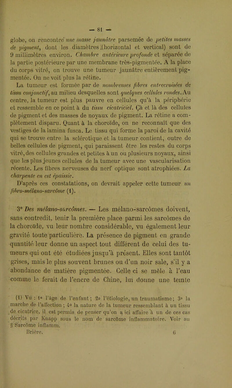 globe, on rencontre une niasse jaunâtre parsemée de petites masses de pigment, dont les diamètres .(horizontal et vertical) sont de 9 millimètres environ. Chambre antérieure profonde et séparée de la partie postérieure par une membrane très-pigmentée. A la place du corps vitré, on trouve une tumeur jaunâtre entièrement pig- mentée. On ne voit plus la rétine. La tumeur est i'ormée par de nombreuses fibres entrecroisées de tissu conjonctif, au. milieu desquelles sont quelques cellules rondes. Au centre, la tumeur est plus pauvre en cellules qu’à la périphérie et ressemble en ce point à du tissu cicatriciel. Çà et là des cellules de pigment et des masses de noyaux de pigment. La rétine a com- plètement disparu. Quant à la choroïde, on ne reconnaît que des vestiges de la lamina fusca. Le tissu qui forme la paroi de la cavité qui se trouve entre la sclérotique et la tumeur contient, outre de belles cellules de pigment, qui paraissent être les restes du corps vitré, des cellules grandes et petites à un ou plusieurs noyaux, ainsi que les plus jeunes cellules de la tumeur avec une vascularisation récente. Les fibres nerveuses du nerf optique sont atrophiées. La charpente en est épaissie. D’après ces constatations, on devrait appeler cette tumeur un /ihro-mélano-sarcôme (1). 3° Des mèlano-sureûmes. — Les mélano-sarcômes doivent, sans contredit, tenir la première place parmi les sarcomes de la choroïde, vu leur nombre considérable, vu également leur gravité toute particulière. La présence de pigment en grande quantité leur donne un aspect tout différent de celui des tu- meurs qui ont été étudiées jusqu’à présent. Elles sont tantôt grises, mais le plus souvent brunes ou d’un noir sale, s’il y a abondance de matière pigmentée. Celle ci se mêle à l’eau comme le ferait de l’encre de Chine, lui donne une teinte (1) Vu : 1» l’âge de l’enfant; 2o l’étiologie, un traumatisme; 3° la marche de l’airection ; 4° la nature de la tumeur ressemblant à un tissu de cicatrice, il est permis de penser qu’on a ici affaire à un de ces cas décrits par Knapp sous le nom de sarcômo inflammatoire. Voir au § Sarcôme inflamm. Brière. (i