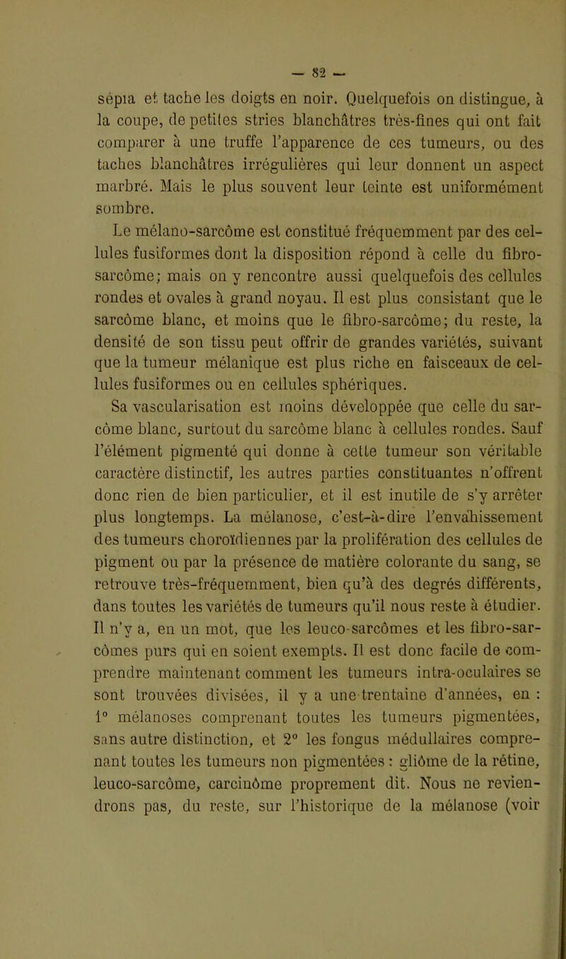 sépia et tache les doigts en noir. Quelquefois on distingue, à la coupe, de petites stries blanchâtres très-fines qui ont fait comparer à une truffe l’apparence de ces tumeurs, ou des taches blanchâtres irrégulières qui leur donnent un aspect marbré. Mais le plus souvent leur teinte est uniformément sombre. Le mélano-sarcôme est constitué fréquemment par des cel- lules fusiformes dont la disposition répond à celle du fibro- sarcome; mais on y rencontre aussi quelquefois des cellules rondes et ovales à grand noyau. Il est plus consistant que le sarcome blanc, et moins que le fibro-sarcôme ; du reste, la densité de son tissu peut offrir de grandes variétés, suivant que la tumeur mélanique est plus riche en faisceaux de cel- lules fusiformes ou en cellules sphériques. Sa vascularisation est moins développée que celle du sar- come blanc, surtout du sarcome blanc à cellules rondes. Sauf l’élément pigmenté qui donne à cette tumeur son véritable caractère distinctif, les autres parties constituantes n’offrent donc rien de bien particulier, et il est inutile de s’y arrêter plus longtemps. La mélanose, c’est-à-dire l’envahissement des tumeurs choroïdiennes par la prolifération des cellules de pigment ou par la présence de matière colorante du sang, se retrouve très-fréquemment, bien qu’à des degrés différents, dans toutes les variétés de tumeurs qu’il nous reste à étudier. Il n’v a, en un mot, que les leuco-sarcomes et les fibro-sar- cômes purs qui en soient exempts. Il est donc facile de com- prendre maintenant comment les tumeurs intra-oculaires se sont trouvées divisées, il y a une trentaine d’années, en : 1° mélanoses comprenant toutes les tumeurs pigmentées, sans autre distinction, et 2° les fongus médullaires compre- nant toutes les tumeurs non pigmentées : gliôme de la rétine, leuco-sarcôme, careinôme proprement dit. Nous ne revien- drons pas, du reste, sur l’historique de la mélanose (voir