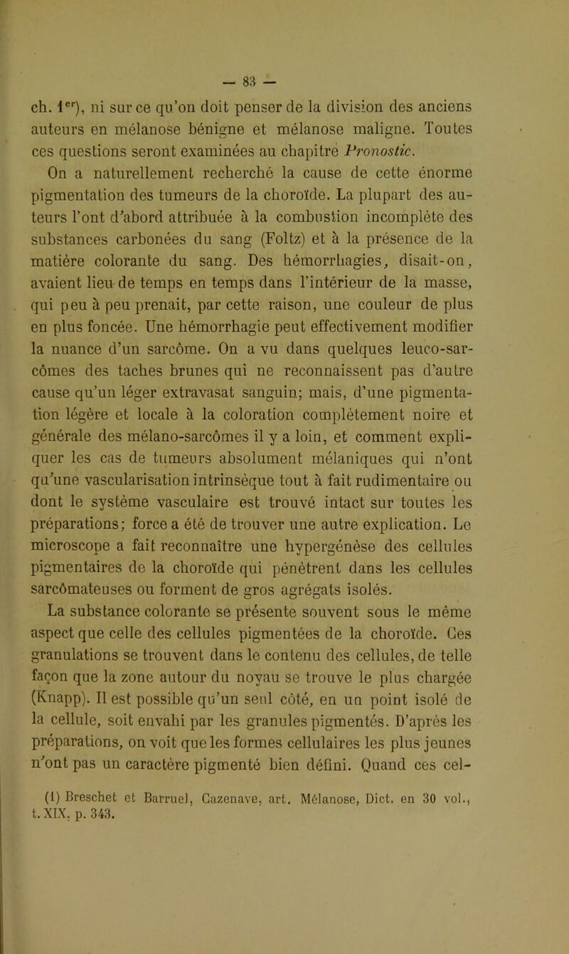 ch. 1er), ni sur ce qu’on doit penser de la division des anciens auteurs en mélanose bénigne et mélanose maligne. Toutes ces questions seront examinées au chapitre Pronostic. On a naturellement recherché la cause de cette énorme pigmentation des tumeurs de la choroïde. La plupart des au- teurs l’ont d'abord attribuée à la combustion incomplète des substances carbonées du sang (Foltz) et à la présence de la matière colorante du sang. Des hémorrhagies, disait-on, avaient lieu de temps en temps dans l’intérieur de la masse, qui peu à peu prenait, par cette raison, une couleur de plus en plus foncée. Une hémorrhagie peut effectivement modifier la nuance d’un sarcome. On a vu dans quelques leuco-sar- cômes des taches brunes qui ne reconnaissent pas d’autre cause qu’un léger extravasat sanguin; mais, d’une pigmenta- tion légère et locale à la coloration complètement noire et générale des mélano-sarcômes il y a loin, et comment expli- quer les cas de tumeurs absolument mélaniques qui n’ont qu'une vascularisation intrinsèque tout à fait rudimentaire ou dont le système vasculaire est trouvé intact sur toutes les préparations; force a été de trouver une autre explication. Le microscope a fait reconnaître une hypergénèse des cellules pigmentaires de la choroïde qui pénètrent dans les cellules sarcômateuses ou forment de gros agrégats isolés. La substance colorante se présente souvent sous le même aspect que celle des cellules pigmentées de la choroïde. Ces granulations se trouvent dans le contenu des cellules, de telle façon que la zone autour du noyau se trouve le plus chargée (Knapp). Il est possible qu’un seul côté, en un point isolé de la cellule, soit envahi par les granules pigmentés. D’après les préparations, on voit que les formes cellulaires les plus jeunes n'ont pas un caractère pigmenté bien défini. Quand ces cel- (1) Breschet et Barruel, Cuzenave, art. Mélanose, Dict. en 30 vol., t. XIX. p. 343.