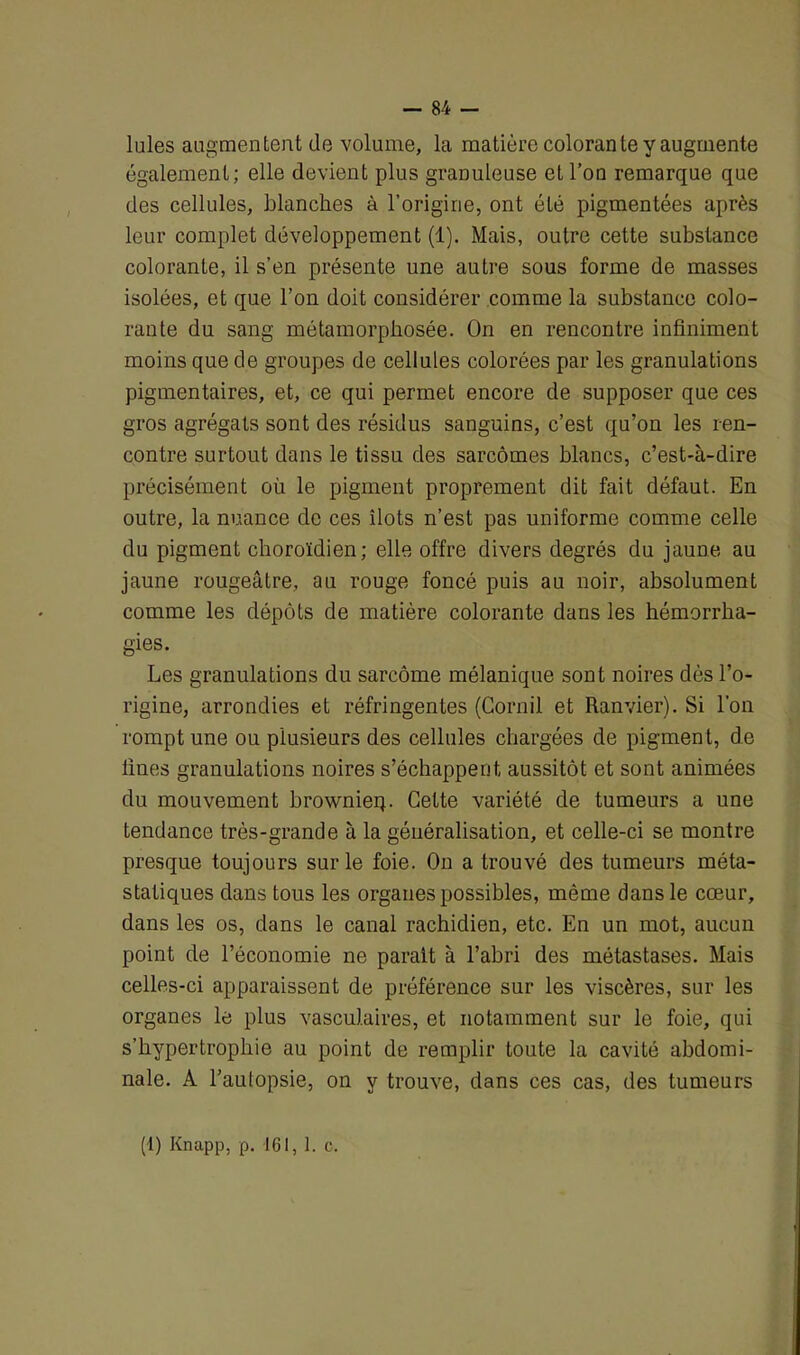 Iules augmentent de volume, la matière colorante y augmente également; elle devient plus granuleuse et l’on remarque que des cellules, blanches à l’origine, ont été pigmentées après leur complet développement (1). Mais, outre cette substance colorante, il s’en présente une autre sous forme de masses isolées, et que l’on doit considérer comme la substance colo- rante du sang métamorphosée. On en rencontre infiniment moins que de groupes de cellules colorées par les granulations pigmentaires, et, ce qui permet encore de supposer que ces gros agrégats sont des résidus sanguins, c’est qu’on les ren- contre surtout dans le tissu des sarcomes blancs, c’est-à-dire précisément où le pigment proprement dit fait défaut. En outre, la nuance de ces îlots n’est pas uniforme comme celle du pigment choroïdien; elle offre divers degrés du jaune au jaune rougeâtre, au rouge foncé puis au noir, absolument comme les dépôts de matière colorante dans les hémorrha- gies. Les granulations du sarcome mélanique sont noires dés l’o- rigine, arrondies et réfringentes (Corail et Ranvier). Si l’on rompt une ou plusieurs des cellules chargées de pigment, de fines granulations noires s’échappent, aussitôt et sont animées du mouvement brownieq. Cette variété de tumeurs a une tendance très-grande à la généralisation, et celle-ci se montre presque toujours sur le foie. On a trouvé des tumeurs méta- statiques dans tous les organes possibles, même dans le cœur, dans les os, dans le canal rachidien, etc. En un mot, aucun point de l’économie ne parait à l’abri des métastases. Mais celles-ci apparaissent de préférence sur les viscères, sur les organes le plus vasculaires, et notamment sur le foie, qui s’hypertrophie au point de remplir toute la cavité abdomi- nale. A l’aulopsie, on y trouve, dans ces cas, des tumeurs (i) Knapp, p. 161, 1. c.