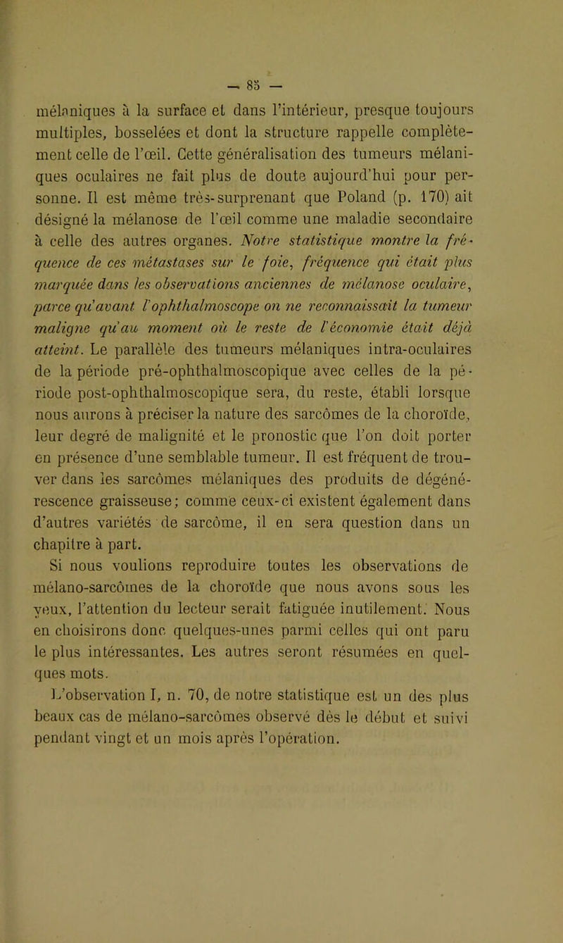 mélaniques à la surface et dans l’intérieur, presque toujours multiples, bosselées et dont la structure rappelle complète- ment celle de l’œil. Cette généralisation des tumeurs mélani- ques oculaires ne fait plus de doute aujourd’hui pour per- sonne. Il est même très-surprenant que Poland (p. 170) ait désigné la mélanose de l’œil comme une maladie secondaire à celle des autres organes. Notre statistique montre la fré- quence de ces métastases sur le foie, fréquence qui était 'plus marquée dans les observations anciennes de mélanose oculaire, parce qu avant l’ophthalmoscope on ne reconnaissait la tumeur maligne qu'au moment où le reste de l’économie était déjà atteint. Le parallèle des tumeurs mélaniques intra-oculaires de la période pré-ophthalmoscopique avec celles de la pé- riode post-ophthalmoscopique sera, du reste, établi lorsque nous aurons à préciser la nature des sarcomes de la choroïde, leur degré de malignité et le pronostic que l’on doit porter en présence d’une semblable tumeur. Il est fréquent de trou- ver dans les sarcomes mélaniques des produits de dégéné- rescence graisseuse; comme ceux-ci existent également dans d’autres variétés de sarcome, il en sera question dans un chapitre à part. Si nous voulions reproduire toutes les observations de mélano-sarcômes de la choroïde que nous avons sous les yeux, l’attention du lecteur serait fatiguée inutilement. Nous en choisirons donc quelques-unes parmi celles qui ont paru le plus intéressantes. Les autres seront résumées en quel- ques mots. L’observation I, n. 70, de notre statistique est un des plus beaux cas de mélano-sarcômes observé dès le début et suivi pendant vingt et un mois après l’opération.