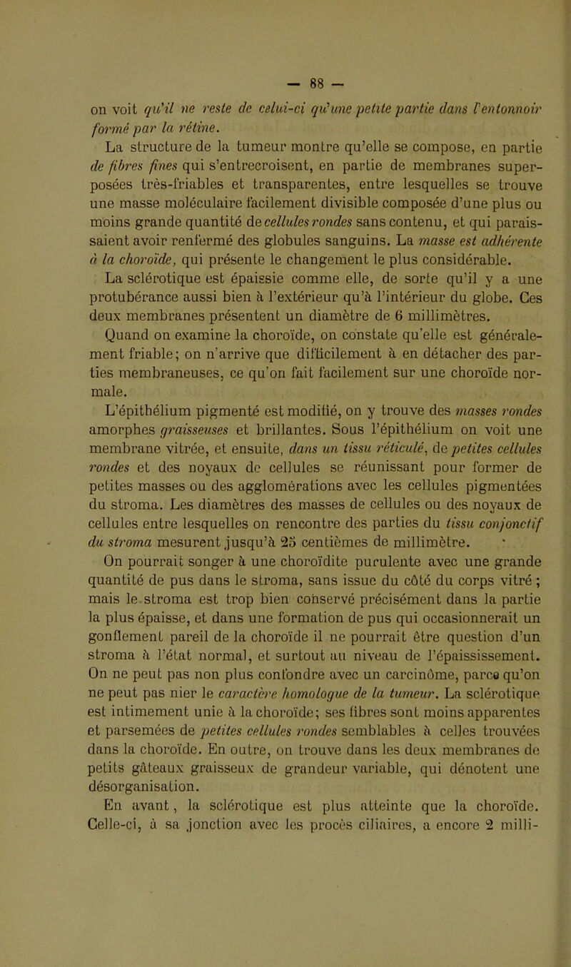 on voit qu'il ne reste de celui-ci qu'une petite partie dans F entonnoir formé par la rétine. La structure de la tumeur montre qu’elle se compose, en partie de fibres fines qui s’entrecroisent, en partie de membranes super- posées très-friables et transparentes, entre lesquelles se trouve une masse moléculaire facilement divisible composée d’une plus ou moins grande quantité de cellules rondes sans contenu, et qui parais- saient avoir renfermé des globules sanguins. La masse est adhérente à la choroïde, qui présente le changement le plus considérable. La sclérotique est épaissie comme elle, de sorte qu’il y a une protubérance aussi bien à l’extérieur qu’à l’intérieur du globe. Ces deux membranes présentent un diamètre de 6 millimètres. Quand on examine la choroïde, on constate qu’elle est générale- ment friable; on n’arrive que difficilement à en détacher des par- ties membraneuses, ce qu’on fait facilement sur une choroïde nor- male. L’épithélium pigmenté est modifié, on y trouve des masses rondes amorphes graisseuses et brillantes. Sous l’épithélium on voit une membrane vitrée, et ensuite, dans un tissu réticulé, de petites cellules rondes et des noyaux de cellules se réunissant pour former de petites masses ou des agglomérations avec les cellules pigmentées du stroma. Les diamètres des masses de cellules ou des noyaux de cellules entre lesquelles on rencontre des parties du tissu conjonctif du stroma mesurent jusqu’à 25 centièmes de millimètre. On pourrait songer à une choroïdite purulente avec une grande quantité de pus dans le stroma, sans issue du côté du corps vitré ; mais le stroma est trop bien conservé précisément dans la partie la plus épaisse, et dans une formation de pus qui occasionnerait un gonflement pareil de la choroïde il ne pourrait être question d’un stroma à l’état normal, et surtout au niveau de l’épaississement. On ne peut pas non plus confondre avec un carcinôme, parce qu’on ne peut pas nier le caractère homologue de la tumeur. La sclérotique est intimement unie à la choroïde; ses libres sont moins apparentes et parsemées de petites cellules rondes semblables à celles trouvées dans la choroïde. En outre, on trouve dans les deux membranes de petits gâteaux graisseux de grandeur variable, qui dénotent une désorganisation. En avant, la sclérotique est plus atteinte que la choroïde. Celle-ci, à sa jonction avec les procès ciliaires, a encore 2 milli-