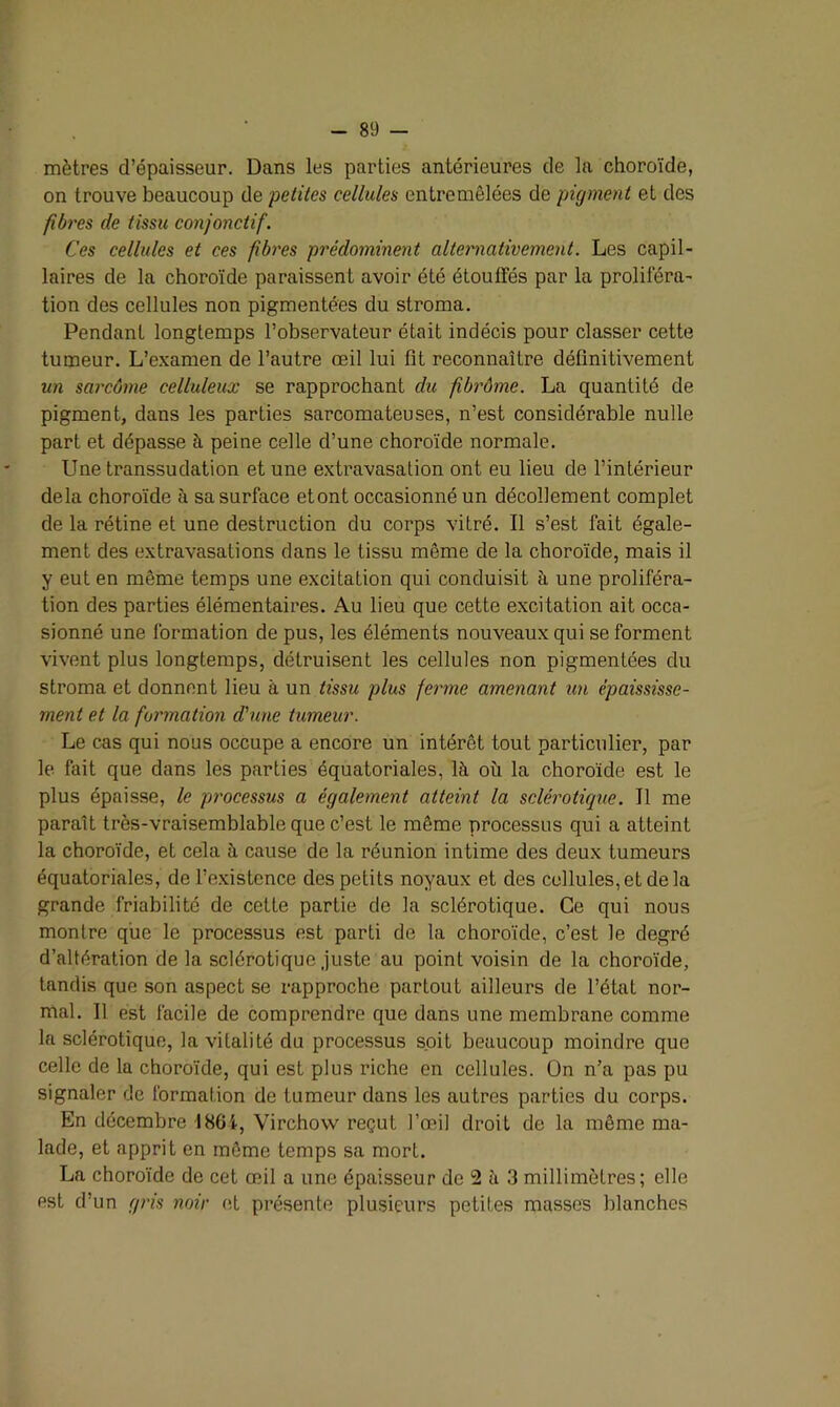 mètres d’épaisseur. Dans les parties antérieures de la choroïde, on trouve beaucoup de petites cellules entremêlées de pigment et des fibres de tissu conjonctif. Ces cellules et ces fibres prédominent alternativement. Les capil- laires de la choroïde paraissent avoir été étouffés par la proliféra- tion des cellules non pigmentées du stroma. Pendant longtemps l’observateur était indécis pour classer cette tumeur. L’examen de l’autre œil lui fit reconnaître définitivement un sarcôme celluleux se rapprochant du fi brème. La quantité de pigment, dans les parties sarcomateuses, n’est considérable nulle part et dépasse à peine celle d’une choroïde normale. Une transsudation et une extravasation ont eu lieu de l’intérieur delà choroïde à sa surface etont occasionné un décollement complet de la rétine et une destruction du corps vitré. Il s’est fait égale- ment des extravasations dans le tissu même de la choroïde, mais il y eut en même temps une excitation qui conduisit à une proliféra- tion des parties élémentaires. Au lieu que cette exci tation ait occa- sionné une formation de pus, les éléments nouveaux qui se forment vivent plus longtemps, détruisent les cellules non pigmentées du stroma et donnent lieu à un tissu plus ferme amenant un épaississe- ment et la formation d'une tumeur. Le cas qui nous occupe a encore un intérêt tout particulier, par le fait que dans les parties équatoriales, là où la choroïde est le plus épaisse, le processus a également atteint la sclérotique. Il me paraît très-vraisemblable que c’est le même processus qui a atteint la choroïde, et cela à cause de la réunion intime des deux tumeurs équatoriales, de l’existence des petits noyaux et des cellules, et de la grande friabilité de cette partie de la sclérotique. Ce qui nous montre que le processus est parti de la choroïde, c’est le degré d’altération de la sclérotique juste au point voisin de la choroïde, tandis que son aspect se rapproche partout ailleurs de l’état nor- mal. Il est facile de comprendre que dans une membrane comme la sclérotique, la vitalité du processus soit beaucoup moindre que celle de la choroïde, qui est plus riche en cellules. On n’a pas pu signaler de formation de tumeur dans les autres parties du corps. En décembre -1864, Virchow reçut l’œil droit de la même ma- lade, et apprit en même temps sa mort. La choroïde de cet œil a une épaisseur de 2 à 3 millimètres; elle est d’un gris noir et présente plusieurs petites masses blanches