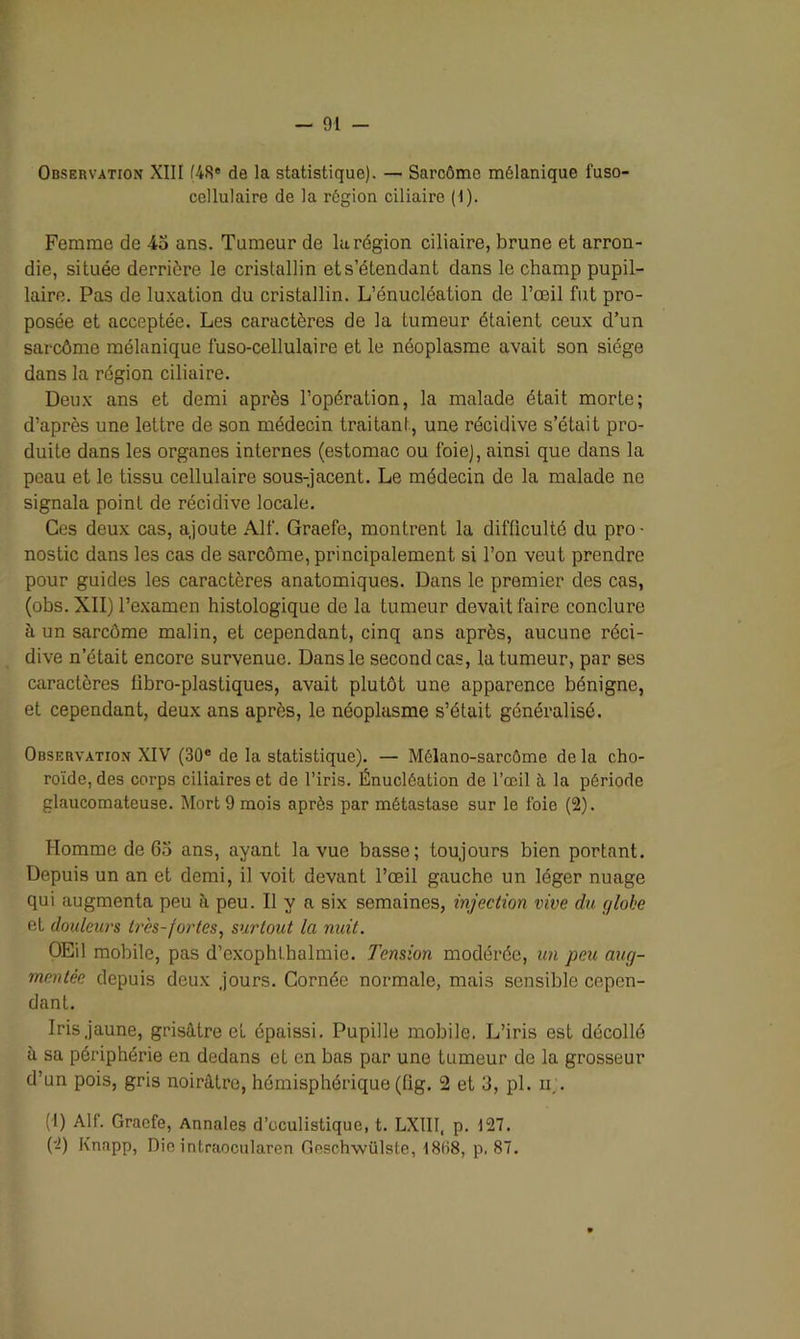 Observation XIII (48e de la statistique). — Sarcôme mélanique fuso- cellulaire de la région ciliaire (1). Femme de 45 ans. Tumeur de la région ciliaire, brune et arron- die, située derrière le cristallin et s’étendant dans le champ pupil- laire. Pas de luxation du cristallin. L’énucléation de l’œil fut pro- posée et acceptée. Les caractères de la tumeur étaient ceux d’un sarcôme mélanique lïïso-cellulaire et le néoplasme avait son siège dans la région ciliaire. Deux ans et demi après l’opération, la malade était morte; d’après une lettre de son médecin traitant, une récidive s’était pro- duite dans les organes internes (estomac ou foie), ainsi que dans la peau et le tissu cellulaire sous-jacent. Le médecin de la malade ne signala point de récidive locale. Ces deux cas, ajoute Alf. Graefe, montrent la difficulté du pro- nostic dans les cas de sarcôme, principalement si l’on veut prendre pour guides les caractères anatomiques. Dans le premier des cas, (obs. XII) l’examen histologique de la tumeur devait faire conclure à un sarcôme malin, et cependant, cinq ans après, aucune réci- dive n était encore survenue. Dans le second cas, la tumeur, par ses caractères libro-plastiques, avait plutôt une apparence bénigne, et cependant, deux ans après, le néoplasme s’était généralisé. Observation XIV (30e de la statistique). — Mélano-sarcôme de la cho- roïde, des corps ciliaires et de l’iris. Énucléation de l’œil à la période glaucomateuse. Mort 9 mois après par métastase sur le foie (2). Homme de 65 ans, ayant la vue basse; toujours bien portant. Depuis un an et demi, il voit devant l’œil gauche un léger nuage qui augmenta peu à peu. Il y a six semaines, injection vive du globe et douleurs très-fortes, surtout la nuit. OEil mobile, pas d’exophtbalmie. Tension modérée, un peu aug- mentée depuis deux jours. Cornée normale, mais sensible cepen- dant. Iris jaune, grisâtre et épaissi. Pupille mobile. L’iris est décollé à sa périphérie en dedans et en bas par une tumeur de la grosseur d’un pois, gris noirâtre, hémisphérique (fig. 2 et 3, pl. ir. (1) Alf. Graefe, Annales d’oculistique, t. LX1II, p. 127. (2) Knapp, Die intraocularen Geschwülste, 18B8, p, 87.