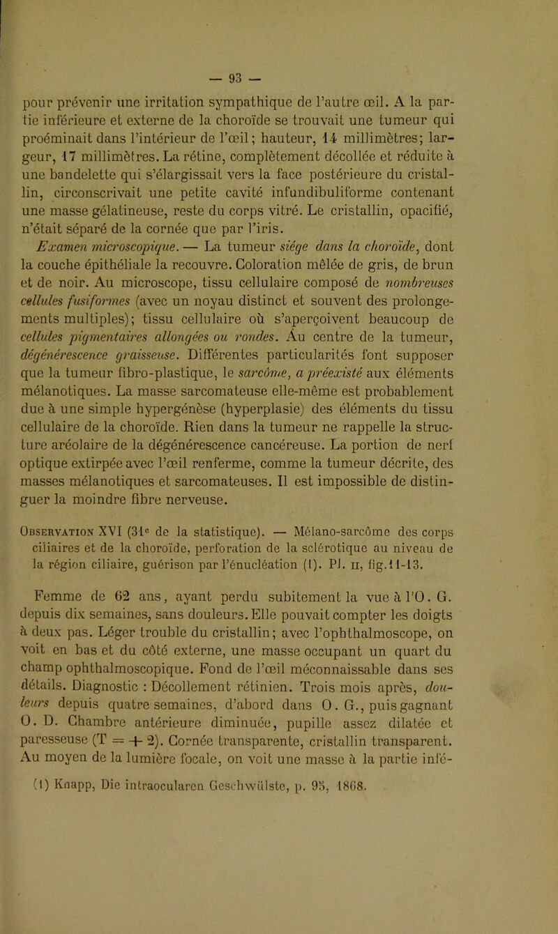 93 - pour prévenir une irritation sympathique de l’autre œil. A la par- tie inférieure et externe de la choroïde se trouvait une tumeur qui proéminait dans l’intérieur de l’œil; hauteur, 14 millimètres; lar- geur, 17 millimètres. La rétine, complètement décollée et réduite à une bandelette qui s’élargissait vers la face postérieure du cristal- lin, circonscrivait une petite cavité infundibuliforme contenant une masse gélatineuse, reste du corps vitré. Le cristallin, opacifié, n’était séparé de la cornée que par l’iris. Examen microscopique. — La tumeur siège dans la choroïde, dont la couche épithéliale la recouvre. Coloration mêlée de gris, de brun et de noir. Au microscope, tissu cellulaire composé de nombreuses cellules fusiformes (avec un noyau distinct et souvent des prolonge- ments multiples); tissu cellulaire où s’aperçoivent beaucoup de cellules pigmentaires allongées ou rondes. Au centre de la tumeur, dégénérescence graisseuse. Différentes particularités l'ont supposer que la tumeur fibro-plastique, le sarcôme, a préexisté aux éléments mélanotiques. La masse sarcomateuse elle-même est probablement due à une simple hypergénèse (hyperplasie) des éléments du tissu cellulaire de la choroïde. Rien dans la tumeur ne rappelle la struc- ture aréolaire de la dégénérescence cancéreuse. La portion de nerf optique extirpée avec l’œil renferme, comme la tumeur décrite, des masses mélanotiques et sarcomateuses. Il est impossible de distin- guer la moindre fibre nerveuse. Observation XVI (31e de la statistique). — Mélano-sarcômc des corps ciliaires et de la choroïde, perforation de la sclérotique au niveau de la région ciliaire, guérison par l’énucléation (I). PJ. ii, fig.11-13. Femme de 62 ans, ayant perdu subitement la vue à l'O. G. depuis dix semaines, sans douleurs. Elle pouvait compter les doigts à deux pas. Léger trouble du cristallin; avec l’ophthalmoscope, on voit en bas et du côté externe, une masse occupant un quart du champ ophthalmoscopique. Fond de l’œil méconnaissable dans ses détails. Diagnostic : Décollement rétinien. Trois mois après, dou- leurs depuis quatre semaines, d’abord dans O. G., puis gagnant O. D. Chambre antérieure diminuée, pupille assez dilatée et paresseuse (T = •+• 2). Cornée transparente, cristallin transparenL. Au moyen de la lumière locale, on voit une masse ü la partie inf'é-