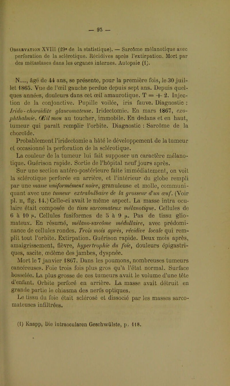 — yo Observation XVIII (29» de la statistique). — Sarcômc môlanotique avec perforation de la sclérotique. Récidives après l’extirpation. Mort par des métastases dans les organes internes. Autopsie (1). N..., âgé de 44 ans, se présente, pour la première fois, le 30 juil- let 1865. Vue de l’œil gauche perdue depuis sept ans. Depuis quel- ques années, douleurs dans cet œil amaurotique. T = + 2. Injec- tion de la conjonctive. Pupille voilée, iris fauve. Diagnostic : Irido - choroïdite glaucomateuse. Iridectomie. En mars 1867, exo- phthalmie. Œil mou au toucher, immobile. En dedans et en haut, tumeur qui paraît remplir l’orbite. Diagnostic : Sarcome de la choroïde. Probablement l’iridectomie a hâté le développement de la tumeur et occasionné la perforation de la sclérotique. La couleur de la tumeur lui fait supposer un caractère mélano- tique. Guérison rapide. Sortie de l’hôpital neuf jours après. Sur une section antéro-postérieure faite immédiatement, on voit la sclérotique perforée en arrière, et l’intérieur du globe rempli par une masse uniformément noire, granuleuse et molle, communi- quant avec une tumeur extrabulbaire de la grosseur d'un œuf. (Voir pl. ii, flg. 14.) Celle-ci avait le même aspect. La masse intra ocu- laire était composée de tissu sarcomateux mélanotique. Cellules de 6 à 10 u.. Cellules fusiformes de 5 à 9 j/.. Pas de tissu glio- mateux. En résumé, mélano-sarcôme médullaire., avec prédomi- nance de cellules rondes. Trois mois après, récidive locale qui rem- plit tout l’orbite. Extirpation. Guérison rapide. Deux mois après, amaigrissement, fièvre, hypertrophie du foie, douleurs épigastri- ques, ascite, œdème des jambes, dyspnée. Mort le 7 janvier 1867. Dans les poumons, nombreuses tumeurs cancéreuses. Foie trois fois plus gros qu’à, l’état normal. Surface bosselée. La plus grosse de ces tumeurs avait le volume d’une tete d’enfant. Orbite perforé en arrière. La masse avait détruit en grande partie le chiasma des nerfs optiques. Le tissu du foie était sclérosé et dissocié par les masses sarco- mateuses infiltrées.