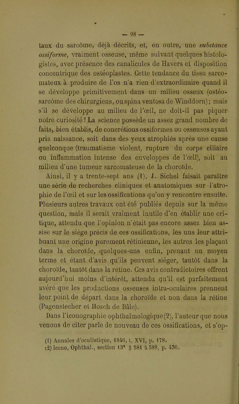 taux du sarcome, déjà décrits, et, en outre, une substance ossiformc, vraiment osseuse, môme suivant quelques histolo- gistes, avec présence des canalicules de Havers et disposition concentrique des osléoplastes. Cette tendance du tissu sarco- mateux à produire de l’os n’a rien d’extraordinaire quand il se développe primitivement dans un milieu osseux (ostéo- sarcome des chirurgiens, ou spina ventosa de Winddorn) ; mais s’il se développe au milieu de l'œil, ne doit-il pas piquer notre curiosité? La science possède un assez grand nombre de faits, bien établis, de concrétions ossiformes ou osseuses ayant pris naissance, soit dans des yeux atrophiés après une cause quelconque (traumatisme violent, rupture du corps ciliaire ou inflammation intense des enveloppes de l’œil), soit au milieu d’une tumeur sarcomateuse de la choroïde. Ainsi, il y a trente-sept ans (1), J. Sichel faisait paraître une série de recherches cliniques et anatomiques sur l’atro- phie de l’œil et sur les ossifications qu’on y rencontre ensuite. Plusieurs autres travaux ont été publiés depuis sur la même question, mais il serait vraiment inutile d’en établir une cri- tique, attendu que l’opinion n’était pas encore assez bien as- sise sur le siège précis de ces ossifications, les uns leur attri- buant une origine purement rétinienne, les autres les plaçant dans la choroïde, quelques-uns enfin, prenant un moyen terme et étant d’avis qu’ils peuvent siéger, tantôt dans la choroïde, tantôt dans la rétine. Ces avis contradictoires offrent aujourd’hui moins d’intérêt, attendu qu’il est parfaitement avéré que les productions osseuses inLra-oculaires prennent leur point de départ dans la choroïde et non dans la rétine (Pagenstecher et Hosoh de Bâle). Dans l’iconographie ophthalmologique(2), l’auteur que nous venons de citer parle de nouveau de ces ossifications, et s’op- (I) Annales d’oculistique, 1846, t, XVI, p. 178. C2) Icono, Ophlhal., section 13° § 581 ù. S88, p. 436.