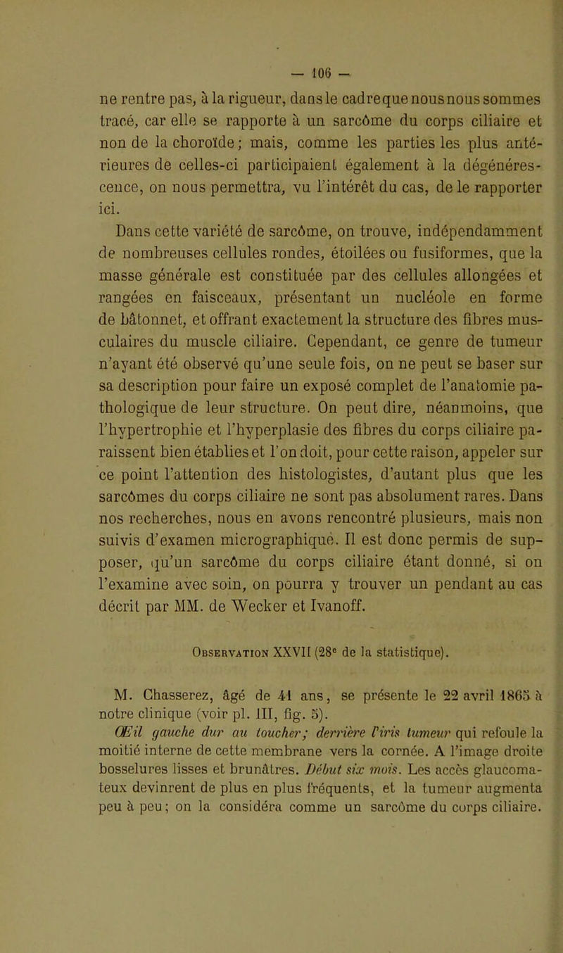 ne rentre pas, à la rigueur, dans le cadreque nous nous sommes tracé, car elle se rapporte à un sarcôme du corps ciliaire et non de la choroïde ; mais, comme les parties les plus anté- rieures de celles-ci participaient également à la dégénéres- cence, on nous permettra, vu l’intérêt du cas, de le rapporter ici. Dans cette variété de sarcôme, on trouve, indépendamment de nombreuses cellules rondes, étoilées ou fusiformes, que la masse générale est constituée par des cellules allongées et rangées en faisceaux, présentant un nucléole en forme de bâtonnet, et offrant exactement la structure des fibres mus- culaires du muscle ciliaire. Cependant, ce genre de tumeur n’ayant été observé qu’une seule fois, on ne peut se baser sur sa description pour faire un exposé complet de l’anatomie pa- thologique de leur structure. On peut dire, néanmoins, que l’hypertrophie et l’hyperplasie des fibres du corps ciliaire pa- raissent bien établies et l’on doit, pour cette raison, appeler sur ce point l’attention des histologistes, d’autant plus que les sarcômes du corps ciliaire ne sont pas absolument rares. Dans nos recherches, nous en avons rencontré plusieurs, mais non suivis d’examen micrographique. Il est donc permis de sup- poser, qu’un sarcôme du corps ciliaire étant donné, si on l’examine avec soin, on pourra y trouver un pendant au cas décrit par MM. de Wecker et Ivanoff. Observation XXVII (28e de la statistique). M. Chasserez, âgé de 4d ans, se présente le 22 avril 1863 à notre clinique (voir pl. JII, fig. 3). Œil gauche dur au toucher; derrière l’iris tumeur qui refoule la moitié interne de cette membrane vers la cornée. A l’image droite bosselures lisses et brunâtres. Début six mois. Les accès glaucoma- teux devinrent de plus en plus fréquents, et la tumeur augmenta peu à peu ; on la considéra comme un sarcome du corps ciliaire.