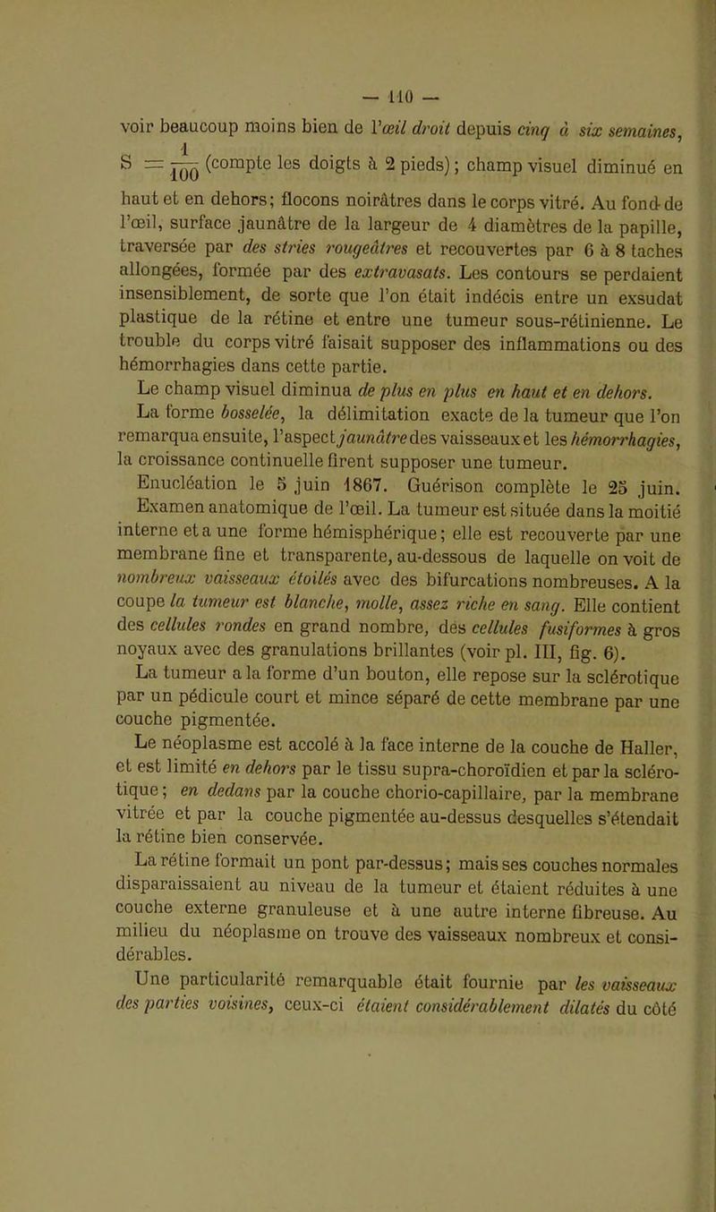 voir beaucoup moins bien de Y œil droit depuis cinq à six semaines, S ~ 100 (compte les doi8ts à 2 pieds) ; champ visuel diminué en haut et en dehors; flocons noirâtres dans le corps vitré. Au fond de l’œil, surface jaunâtre de la largeur de 4 diamètres de la papille, traversée par des stries rougeâtres et recouvertes par 6 à 8 taches allongées, formée par des extravasats. Les contours se perdaient insensiblement, de sorte que l’on était indécis entre un exsudât plastique de la rétine et entre une tumeur sous-rétinienne. Le trouble du corps vitré faisait supposer des inflammations ou des hémorrhagies dans cette partie. Le champ visuel diminua de plus en plus en haut et en dehors. La forme bosselée, la délimitation exacte de la tumeur que l’on remarqua ensuite, l'aspect jaunâtre des vaisseaux et les hémori'hagies, la croissance continuelle firent supposer une tumeur. Enucléation le 5 juin 1867. Guérison complète le 2o juin. Examen anatomique de l’œil. La tumeur est située dans la moitié interne et a une iorme hémisphérique; elle est recouverte par une membrane fine et transparente, au-dessous de laquelle on voit de nombreux vaisseaux étoilés avec des bifurcations nombreuses. A la coupe la tumeur est blanche, molle, assez riche en sang. Elle contient des cellules rondes en grand nombre, des cellules fusiformes à gros noyaux avec des granulations brillantes (voirpl. III, fig. 6). La tumeur a la forme d’un bouton, elle repose sur la sclérotique par un pédicule court et mince séparé de cette membrane par une couche pigmentée. Le néoplasme est accolé à la face interne de la couche de Haller, et est limité en dehors par le tissu supra-choroïdien et par la scléro- tique ; en dedans par la couche chorio-capillaire, par la membrane vitrée et par la couche pigmentée au-dessus desquelles s’étendait la rétine bien conservée. La rétine formait un pont par-dessus; mais ses couches normales disparaissaient au niveau de la tumeur et étaient réduites à une couche externe granuleuse et à une autre interne fibreuse. Au milieu du néoplasme on trouve des vaisseaux nombreux et consi- dérables. Une particularité remarquable était fournie par les vaisseaux des parties voisines, ceux-ci étaient considérablement dilatés du côté
