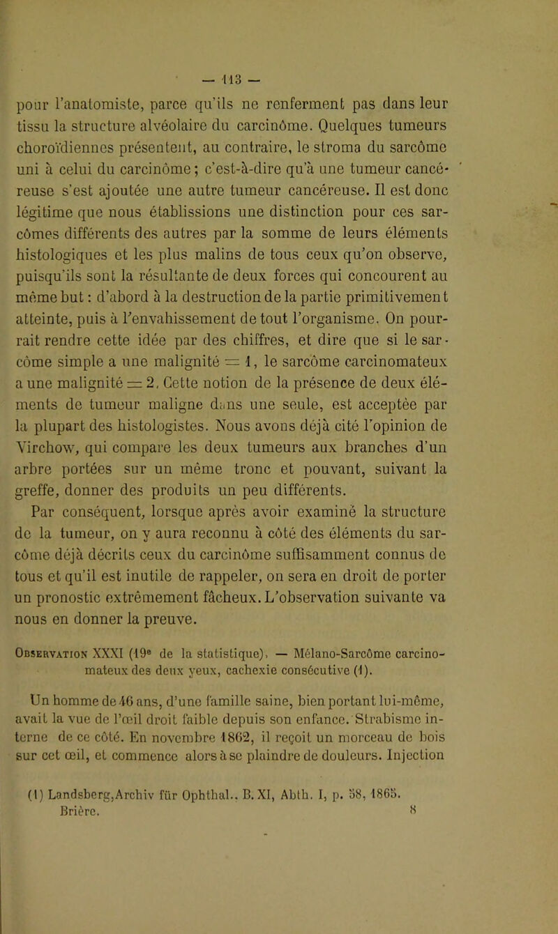 pour l’anatomiste, parce qu’ils ne renferment pas dans leur tissu la structure alvéolaire du carcinôme. Quelques tumeurs choroïdiennes présentent, au contraire, le stroma du sarcômc uni à celui du carcinôme ; c’est-à-dire qu’à une tumeur cancé- reuse s’est ajoutée une autre tumeur cancéreuse. Il est donc légitime que nous établissions une distinction pour ces sar- comes différents des autres par la somme de leurs éléments histologiques et les plus malins de tous ceux qu’on observe, puisqu’ils sont la résultante de deux forces qui concourent au même but : d’abord à la destruction de la partie primitivemen t atteinte, puis à l'envahissement de tout l’organisme, On pour- rait rendre cette idée par des chiffres, et dire que si le sar - côme simple a une malignité = 1, le sarcome carcinomateux a une malignité = 2, Cette notion de la présence de deux élé- ments de tumeur maligne dans une seule, est acceptée par la plupart des histologistes. Nous avons déjà cité l’opinion de Virchow, qui compare les deux tumeurs aux branches d’un arbre portées sur un même tronc et pouvant, suivant la greffe, donner des produits un peu différents. Par conséquent, lorsque après avoir examiné la structure de la tumeur, on y aura reconnu à côté des éléments du sar- come déjà décrits ceux du carcinome suffisamment connus de tous et qu’il est inutile de rappeler, on sera en droit de porter un pronostic extrêmement fâcheux. L’observation suivante va nous en donner la preuve. Observation XXXI (19® de la statistique), — Mélano-Sarcôme carcino- mateux de3 deux yeux, cachexie consécutive (i). Un homme de 46 ans, d’une famille saine, bien portant lui-même, avait la vue de l’œil droit faible depuis son enfance. Strabisme in- terne de ce côté. En novembre 1862, il reçoit un morceau de bois sur cet œil, et commence alors il se plaindre de douleurs. Injection (l) Landsberg,Archiv für Ophthal.. B. XI, Abth. I, p. 58, 1865. Brièrc. 8