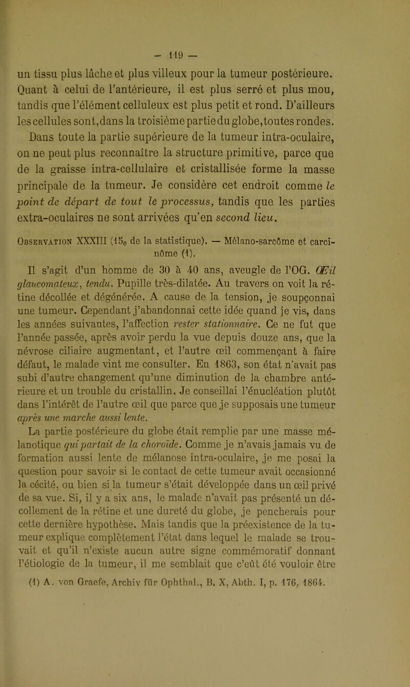 un tissu plus lâche et plus villeux pour la tumeur postérieure. Quant à celui de l’antérieure, il est plus serré et plus mou, tandis que l’élément celluleux est plus petit et rond. D’ailleurs les cellules sont, dans la troisième partie du globe, toutes rondes. Dans toute la partie supérieure de la tumeur intra-oculaire, on ne peut plus reconnaître la structure primitive, parce que de la graisse intra-cellulaire et cristallisée forme la masse principale de la tumeur. Je considère cet endroit comme le point de départ de tout le processus, tandis que les parties extra-oculaires ne sont arrivées qu’en second lieu. Observation XXXIII (15c de la statistique). — Mélano-sarcôme et carci- nôme (t). Il s’agit d’un homme de 30 à 40 ans, aveugle de l’OG. Œil glaucomateux, tendu. Pupille très-dilatée. Au travers on voit la ré- tine décollée et dégénérée. A cause de la tension, je soupçonnai une tumeur. Cependant j’abandonnai cette idée quand je vis, dans les années suivantes, l’affection rester stationnaire. Ce ne fut que l’année passée, après avoir perdu la vue depuis douze ans, que la névrose ciliaire augmentant, et l’autre œil commençant à faire défaut, le malade vint me consulter. En 1863, son état n'avait pas subi d’autre changement qu’une diminution de la chambre anté- rieure et un trouble du cristallin. Je conseillai l’énucléation plutôt dans l’intérêt de l’autre œil que parce que je supposais une tumeur après une marche aussi lente. La partie postérieure du globe était remplie par une masse mé- lanotique qui partait de la choroïde. Comme je n’avais jamais vu de formation aussi lente de mélanose intra-oculaire, je me posai la question pour savoir si le contact de cette tumeur avait occasionné la cécité, ou bien si la tumeur s’était développée dans un œil privé de sa vue. Si, il y a six ans, le malade n’avait pas présenté un dé- collement de la rétine et une dureté du globe, je pencherais pour cette dernière hypothèse. Mais tandis que la préexistence de la tu- meur explique complètement l’état dans lequel le malade se trou- vait et qu’il n’existe aucun autre signe commémoratif donnant l’étiologie de la tumeur, il me semblait que c’eût été vouloir être (1) A. von Graefe, Archiv fiir Ophthnl., R. X, Abth. I, p. 176, 1864.