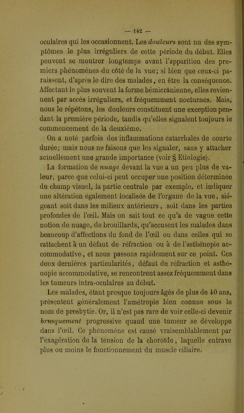 oculaires qui les occasionnent. Les douleurs sont un des sym- ptômes le plus irréguliers de cette période du début. Elles peuvent se montrer longtemps avant l’apparition des pre- miers phénomènes-du côté de la vue; si bien que ceux-ci pa- raissent, d’après le dire des malades, en être la conséquence. Affectant le plus souvent la forme hémicrânienne, elles revien- nent par accès irréguliers, et fréquemment nocturnes. Mais, nous le répétons, les douleurs constituent une exception pen- dant la première période, tandis qu’elles signalent toujours le commencement de la deuxième. On a noté parfois des inflammations catarrhales de courte durée; mais nous ne faisons que les signaler, sans y attacher actuellement une grande importance (voir § Etiologie). La formation de nuage devant la vue a un peu plus de va- leur, parce que celui-ci peut occuper une position déterminée du champ visuel, la partie centrale par exemple, et indiquer une altération également localisée de l’organe de la vue, sié- geant soit dans les milieux antérieurs, soit dans les parties profondes de l’œil. Mais on sait tout ce qu’a de vague cette notion de nuage, de brouillards, qu’accuseut les malades dans beaucoup d’affections du fond de l’œil ou dans celles qui se rattachent à un défaut de réfraction ou à de l’asthénopie ac- commodative, et nous passons rapidement sur ce point. Ces deux dernières particularités, défaut de réfraction et asthé- nopie accommodative, se rencontrent assez fréquemment dans les tumeurs intra-oculaires au début. Les malades, étant presque toujours âgés de plus de 40 ans, présentent généralement l’amétropie bien connue sous le nom de presbytie. Or, il n’est pas rare de voir celle-ci devenir brusquement progressive quand une tumeur se développe dans l’œil. Ce phénomène est causé vraisemblablement par l’exagération de la tension de la choroïde, laquelle entrave plus ou moins le fonctionnement du muscle ciliaire;