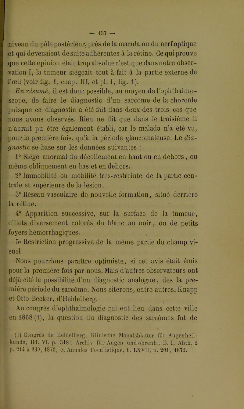 niveau du pôle postérieur, près de la macula ou du nerf optique et qui devenaient de suite adhérentes à la rétine. Ce qui prouve que cette opinion était trop absolue c’est que dans notre obser- vation I, la tumeur siégeait tout à fait à la partie externe de l’œil (voir fig. 1, chap. III, et pl. I, fig. 1). En résumé, il est donc possible, au moyen de roplithalmo- scope, de faire le diagnostic d’un sarcome de la choroïde puisque ce diagnostic a été fait dans deux des trois cas que nous avons observés, bien ne dit que dans le troisième il n’aurait pu être également établi, car le malado n’a été vu, pour la première fois, qu’à la période glaucomateuse. Le dia- gnostic se base sur les données suivantes : 1° Siège anormal du décollement en haut ou en dehors, ou môme obliquement en bas et en dehors. 2° Immobilité ou mobilité très-restreinte de la partie cen- trale et supérieure de la lésion. 3° Réseau vasculaire de nouvelle formation, situé derrière la rétine. 4° Apparition successive, sur la surface de la tumeur, d’ilots diversement colorés du blanc au noir, ou de petits foyers hémorrhagiques. 5» Restriction progressive de la môme partie du champ vi- suel. Nous pourrions paraître optimiste, si cet avis était émis pour la première fois par nous. Mais d’autres observateurs ont déjà cité la possibilité d’un diagnostic analogue , dès la pre- mière période du sarcome. Nous citerons, entre autres, Knapp et Otto Becker, d’Heidelberg. Au congrès d’ophthalmologie qui eut lieu dans cette ville en 1868(1), la question du diagnostic des sarcomes fut de (I) Congrès de Heidelberg. Klinischo Mouatsblatter tïir Augcnheil- kundc, Md. VI, p. 318; Archiv iïir Augcn und ohrenh., B. I, Abth. 2 p. 214 à 230, 1870, et Annales d’oculistique, t. LXVII, p. 201, 1872.