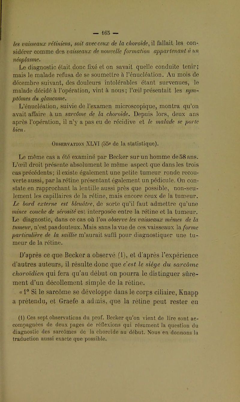 — 163 — les vaisseaux rétiniens, soit avec ceux de la choroïde, il fallait les con- sidérer comme des vaisseaux de nouvelle formation appartenant à un néoplasme. Le diagnostic était donc fixé et on savait quelle conduite tenir; mais le malade refusa de se soumettre ü l’énucléation. Au mois de décembre suivant, des douleurs intolérables étant survenues, le malade décidé îi l’opération, vint à nous; l’œil présentait les sym- ptômes du glaucome. L’énucléation, suivie de l’examen microscopique, montra qu’on avait affaire à un sarcôme de la choroïde. Depuis lors, deux ans après l’opération, il n’y a pas eu de récidive et le malade se porte bien. Observation XLVI (35e de la statistique). Le même cas a été examiné par Becker sur un homme de 58 ans. L’œil droit présente absolument le même aspect que dans les trois cas précédents ; il existe également une petite tumeur ronde recou- verte aussi, par la rétine présentant également un pédicule. On con- state en rapprochant la lentille aussi près que possible, non-seu- lement les capillaires de la rétine, mais encore ceux de la tumeur. Le bord externe est bleuâtre, de sorte qu’il faut admettre qu’une mince couche de sérosité est interposée entre la rétine et la tumeur. Le diagnostic, dans ce cas où. l’on observe les vaisseaux mômes de la tumeur, n’est pas douteux. Mais sanslavuede ces vaisseaux la forme particulière de la saillie m’aurait suffi pour diagnostiquer une tu- meur de la rétine. D’après ce que Becker a observé (1), et d’après l’expérience d’autres auteurs, il résulte donc que cest le siège clu sarcôme choroïdien qui fera qu’au début on pourra le distinguer sûre- ment d’un décollement simple de la rétine. « 1° Si le sarcôme se développe dans le corps ciliaire, Knapp a prétendu, et Graefe a admis, que la rétine peut rester en (1) Ces sept observations du prof. Becker qu’on vient de lire sont ac- compagnées de deux pages de réflexions qui résument la question du diagnostic des sarcûmes de la choroïde au début. Nous en donnons la traduction aussi exacte que possible.