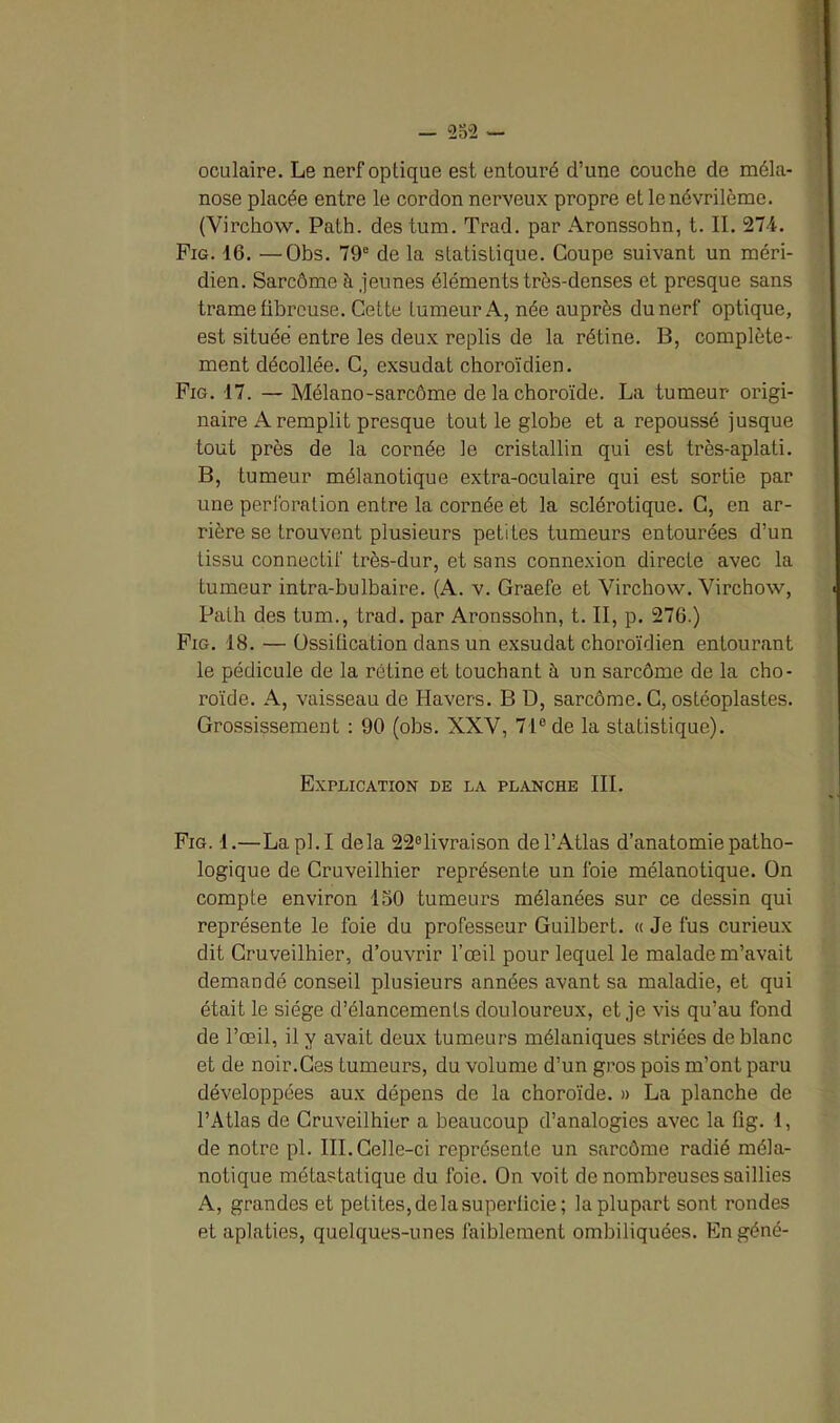 oculaire. Le nerf optique est entouré d’une couche de méla- nose placée entre le cordon nerveux propre et lenévrilème. (Virchow. Path. des tum. Trad. par Aronssohn, t. II. 274. Fig. 16. —Obs. 79e de la statistique. Coupe suivant un méri- dien. Sarcôme à jeunes éléments très-denses et presque sans trame fibreuse. Cette fumeur A, née auprès du nerf optique, est située entre les deux replis de la rétine. B, complète- ment décollée. C, exsudât choroïdien. Fig. 17. — Mélano-sarcôme de la choroïde. La tumeur origi- naire A remplit presque tout le globe et a repoussé jusque tout près de la cornée le cristallin qui est très-aplati. B, tumeur mélanotique extra-oculaire qui est sortie par une perforation entre la cornée et la sclérotique. C, en ar- rière se trouvent plusieurs petites tumeurs entourées d’un tissu connectif très-dur, et sans connexion directe avec la tumeur intra-bulbaire. (A. v. Graefe et Virchow. Virchow, Path des tum., trad. par Aronssohn, t. II, p. 276.) Fig. 18. — Ossification dans un exsudât choroïdien entourant le pédicule de la rétine et touchant à un sarcôme de la cho- roïde. A, vaisseau de Havers. B D, sarcôme. C, ostéoplastes. Grossissement : 90 (obs. XXV, 71° de la statistique). Explication de la planche III. Fig. 1.—Lapl.I delà 22°livraison de l’Atlas d’anatomie patho- logique de Cruveilhier représente un foie mélanotique. On compte environ ISO tumeurs mélanées sur ce dessin qui représente le foie du professeur Guilbert. « Je fus curieux dit Cruveilhier, d’ouvrir l’œil pour lequel le malade m’avait demandé conseil plusieurs années avant sa maladie, et qui était le siège d’élancements douloureux, et je vis qu’au fond de l’œil, il y avait deux tumeurs mélaniques striées de blanc et de noir.Ces tumeurs, du volume d’un gros pois m’ont paru développées aux dépens de la choroïde. » La planche de l’Atlas de Cruveilhier a beaucoup d’analogies avec la fig. 1, de notre pl. III. Celle-ci représente un sarcôme radié méla- notique métastatique du foie. On voit de nombreuses saillies A, grandes et petites,delàsuperlicie; la plupart sont rondes et aplaties, quelques-unes faiblement ombiliquées. Engéné-