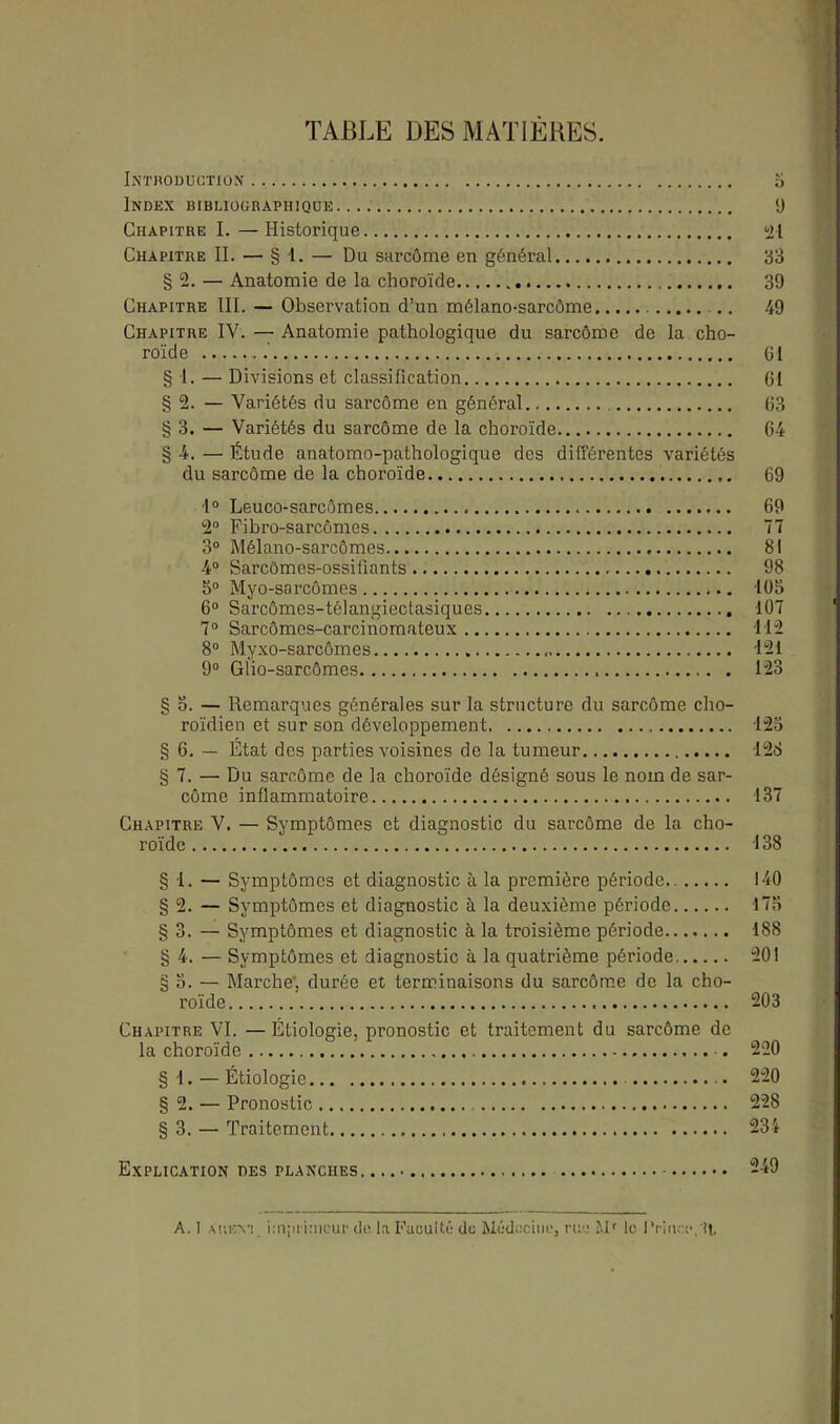 TABLE DES MATIERES. Introduction 5 Index bibliographique ‘J Chapitre I. —Historique 21 Chapitre II. — § 1. — Du sarcôme en général 33 § 2. — Anatomie de la choroïde 39 Chapitre III. — Observation d’un mélano-sarcôme .. 49 Chapitre IV. — Anatomie pathologique du sarcôme de la cho- roïde 61 § 1. — Divisions et classification 61 § 2. — Variétés du sarcôme en général 63 § 3. — Variétés du sarcôme de la choroïde 64 § 4. — Étude anatomo-pathologique des différentes variétés du sarcôme de la choroïde 69 1° Leuco-sarcômes 69 2° Fibro-sarcômes 77 3° Mélano-sarcômes 81 4° Sarcômes-ossifiants 98 5° Myo-sarcômes 105 6° Sarcômes-télangiectasiques 107 7° Sarcômes-carcinomateux 112 8° Myxo-sarcômes 121 9° Glio-sarcômes 123 § 5. — Remarques générales sur la structure du sarcôme cho- roïdien et sur son développement 123 § 6. — État des parties voisines de la tumeur 128 § 7. — Du sarcôme de la choroïde désigné sous le nom de sar- côme inflammatoire 137 Chapitre V. — Symptômes et diagnostic du sarcôme de la cho- roïde 138 § 1. — Symptômes et diagnostic à la première période.. 140 § 2. — Symptômes et diagnostic à la deuxième période 175 § 3. — Symptômes et diagnostic à la troisième période 188 § 4. — Symptômes et diagnostic à la quatrième période 201 § 5. — Marche', durée et terminaisons du sarcôme de la cho- roïde 203 Chapitre VI. — Étiologie, pronostic et traitement du sarcôme de la choroïde . 220 § 1. — Étiologie 220 § 2. — Pronostic 228 § 3. — Traitement 234 Explication des planches. 249 A. ! aukv! imprimeur du la Faculté de Médecine, rue Mr le l‘riu.:e,'lt.