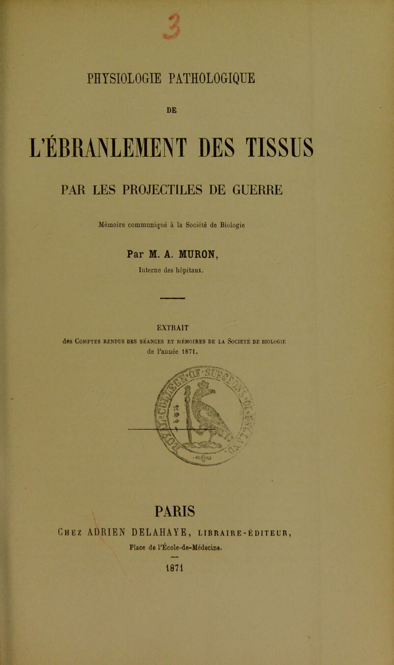 *2 PHYSIOLOGIE PATHOLOGIQUE DE L’ÉBRANLEMENT DES TISSUS PAR LES PROJECTILES DE GUERRE Mémoire communiqué à la Société do Biologie Par M. A. MURON, Interne des hôpitaux. EXTRAIT des Comptes rendus des séances et mémoires de la Société de biologie de l’année 1871. PARIS Chez ADRIEN DELAHAYE, libraire-éditeur, Place de l’École-de-Médecine. 1871