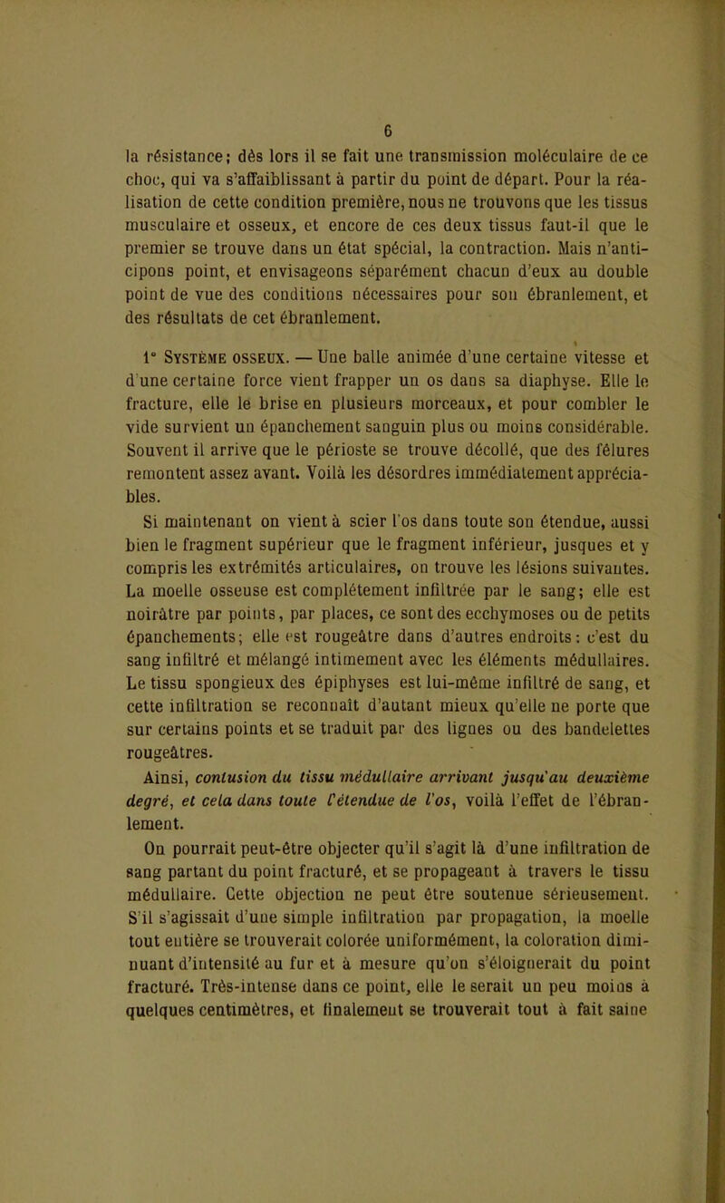 la résistance; dès lors il se fait une transmission moléculaire de ce choc, qui va s’affaiblissant à partir du point de départ. Pour la réa- lisation de cette condition première, nous ne trouvons que les tissus musculaire et osseux, et encore de ces deux tissus faut-il que le premier se trouve dans un état spécial, la contraction. Mais n’anti- cipons point, et envisageons séparément chacun d’eux au double point de vue des conditions nécessaires pour son ébranlement, et des résultats de cet ébranlement. I 1° Système osseux. — Une balle animée d’une certaine vitesse et d une certaine force vient frapper un os dans sa diaphyse. Elle le fracture, elle le brise en plusieurs morceaux, et pour combler le vide survient un épanchement sanguin plus ou moins considérable. Souvent il arrive que le périoste se trouve décollé, que des fêlures remontent assez avant. Voilà les désordres immédiatement apprécia- bles. Si maintenant on vient à scier l'os dans toute sou étendue, aussi bien le fragment supérieur que le fragment inférieur, jusques et y compris les extrémités articulaires, on trouve les lésions suivantes. La moelle osseuse est complètement infiltrée par le sang; elle est noirâtre par points, par places, ce sont des ecchymoses ou de petits épanchements; elle est rougeâtre dans d’autres endroits: c’est du sang infiltré et mélangé intimement avec les éléments médullaires. Le tissu spongieux des épiphyses est lui-méme infiltré de sang, et cette infiltration se reconnaît d’autant mieux qu’elle ne porte que sur certains points et se traduit par des lignes ou des bandelettes rougeâtres. Ainsi, conlusion du tissu médullaire arrivant jusqu'au deuxième degré, et cela dans toute l'étendue de l'os, voilà l’effet de l’ébran- lement. On pourrait peut-être objecter qu’il s’agit là d’une infiltration de sang partant du point fracturé, et se propageant à travers le tissu médullaire. Cette objection ne peut être soutenue sérieusement. S'il s’agissait d’une simple infiltration par propagation, la moelle tout entière se trouverait colorée uniformément, la coloration dimi- nuant d’intensité au fur et à mesure qu’on s’éloignerait du point fracturé. Très-intense dans ce point, elle le serait un peu moins à quelques centimètres, et finalement se trouverait tout à fait saine